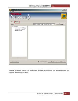 [BEYAZ	
  ŞAPKALI	
  HACKER	
  EĞİTİMİ]	
   BGA	
  
	
  
BİLGİ	
  GÜVENLİĞİ	
  AKADEMİSİ	
  |	
  Nessus	
  Projesi	
   349	
  
	
  
	
  
	
  
Tarama	
   bitiminde	
   ekranın	
   sol	
   tarafından	
   IP/PORT/Servis/Açıklık	
   ismi	
   bileşenlerinden	
   biri	
  
seçilerek	
  detaylı	
  bilgi	
  alınabilir.	
  
 