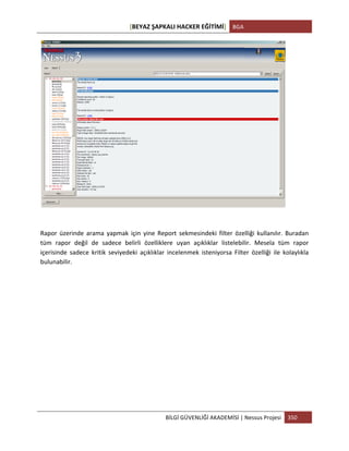 [BEYAZ	
  ŞAPKALI	
  HACKER	
  EĞİTİMİ]	
   BGA	
  
	
  
BİLGİ	
  GÜVENLİĞİ	
  AKADEMİSİ	
  |	
  Nessus	
  Projesi	
   350	
  
	
  
	
  
	
  
Rapor	
   üzerinde	
   arama	
   yapmak	
   için	
   yine	
   Report	
   sekmesindeki	
   filter	
   özelliği	
   kullanılır.	
   Buradan	
  
tüm	
   rapor	
   değil	
   de	
   sadece	
   belirli	
   özelliklere	
   uyan	
   açıklıklar	
   listelebilir.	
   Mesela	
   tüm	
   rapor	
  
içerisinde	
   sadece	
   kritik	
   seviyedeki	
   açıklıklar	
   incelenmek	
   isteniyorsa	
   Filter	
   özelliği	
   ile	
   kolaylıkla	
  
bulunabilir.	
  
 