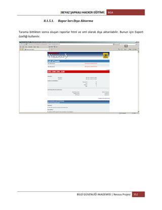 [BEYAZ	
  ŞAPKALI	
  HACKER	
  EĞİTİMİ]	
   BGA	
  
	
  
BİLGİ	
  GÜVENLİĞİ	
  AKADEMİSİ	
  |	
  Nessus	
  Projesi	
   352	
  
	
  
8.1.5.1. Rapor	
  ları	
  Dışa	
  Aktarma	
  
	
  
Tarama	
  bittikten	
  sonra	
  oluşan	
  raporlar	
  html	
  ve	
  xml	
  olarak	
  dışa	
  aktarılabilir.	
  Bunun	
  için	
  Export	
  
özelliği	
  kullanılır.	
  
	
  
	
  
	
  
	
  
	
  
	
  
	
  
	
  
	
  
	
  
	
  
	
  
 