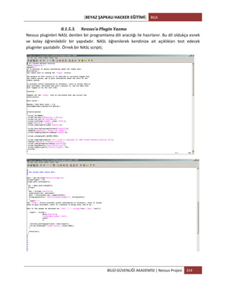 [BEYAZ	
  ŞAPKALI	
  HACKER	
  EĞİTİMİ]	
   BGA	
  
	
  
BİLGİ	
  GÜVENLİĞİ	
  AKADEMİSİ	
  |	
  Nessus	
  Projesi	
   354	
  
	
  
8.1.5.3. Nessus’a	
  Plugin	
  Yazma	
  
Nessus	
  pluginleri	
  NASL	
  denilen	
  bir	
  programlama	
  dili	
  aracılığı	
  ile	
  hazırlanır.	
  Bu	
  dil	
  oldukça	
  esnek	
  
ve	
   kolay	
   öğrenilebilir	
   bir	
   yapıdadır.	
   NASL	
   öğrenilerek	
   kendinize	
   ait	
   açıklıkları	
   test	
   edecek	
  
pluginler	
  yazılabilir.	
  Örnek	
  bir	
  NASL	
  scripti;	
  
	
  
	
  
	
  
 