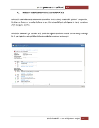 [BEYAZ	
  ŞAPKALI	
  HACKER	
  EĞİTİMİ]	
   BGA	
  
	
  
BİLGİ	
  GÜVENLİĞİ	
  AKADEMİSİ	
  |	
  Nessus	
  Projesi	
   355	
  
	
  
8.2. Windows	
  Sistemleri	
  Güvenlik	
  Taramaları:MBSA	
  
	
  
Microsoft	
  tarafından	
  sadece	
  Windows	
  sistemlere	
  özel	
  yazılmış	
  	
  ücretsiz	
  bir	
  güvenlik	
  tarayıcısıdır.	
  
Uzaktan	
  ya	
  da	
  sistem	
  hesapları	
  kullanarak	
  yerelden	
  güvenlik	
  kontrolleri	
  yaparak	
  hangi	
  yamaların	
  
eksik	
  olduğunu	
  belirler.	
  
	
  
Microsoft	
  ortamları	
  için	
  ideal	
  bir	
  araç	
  olmasına	
  rağmen	
  Windows	
  işletim	
  sistemi	
  hariç	
  herhangi	
  
bir	
  3.	
  parti	
  yazılıma	
  ait	
  açıklıkları	
  bulamaması	
  kullanımını	
  sınırlandırmıştır.	
  
	
  
	
  
	
  
	
  
	
  
	
  
	
  
	
  
 