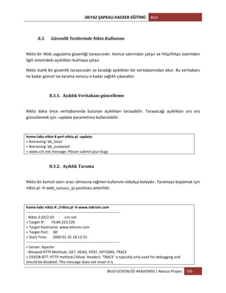[BEYAZ	
  ŞAPKALI	
  HACKER	
  EĞİTİMİ]	
   BGA	
  
	
  
BİLGİ	
  GÜVENLİĞİ	
  AKADEMİSİ	
  |	
  Nessus	
  Projesi	
   356	
  
	
  
	
  
8.3. Güvenlik	
  Testlerinde	
  Nikto	
  Kullanımı	
  
	
  
Nikto	
  bir	
  Web	
  uygulama	
  güvenliği	
  tarayıcısıdır.	
  Komut	
  satırından	
  çalışır	
  ve	
  http/https	
  üzerinden	
  
ilgili	
  sistemdeki	
  açıklıkları	
  bulmaya	
  çalışır.	
  	
  
Nikto	
  statik	
  bir	
  güvenlik	
  tarayıcısıdır	
  ve	
  taradığı	
  açıklıkları	
  bir	
  veritabanından	
  okur.	
  Bu	
  veritabanı	
  
ne	
  kadar	
  güncel	
  ise	
  tarama	
  sonucu	
  o	
  kadar	
  sağlıklı	
  çıkacaktır.	
  
	
  
8.3.1. Açıklık	
  Veritabanı	
  güncelleme	
  
	
  
Nikto	
   daha	
   önce	
   veritabanında	
   bulunan	
   açıklıkları	
   tarayabilir.	
   Tarayacağı	
   açıklıkları	
   ara	
   ara	
  
güncellemek	
  için	
  –update	
  parametresi	
  kullanılabilir.	
  
	
  
home-­‐labs	
  nikto	
  #	
  perl	
  nikto.pl	
  -­‐update	
  
+	
  Retrieving	
  'db_tests'	
  
+	
  Retrieving	
  'db_outdated'	
  
+	
  www.cirt.net	
  message:	
  Please	
  submit	
  your	
  bugs	
  
	
  
8.3.2. Açıklık	
  Tarama	
  
	
  
Nikto	
  bir	
  komut	
  satırı	
  aracı	
  olmasına	
  rağmen	
  kullanımı	
  oldukça	
  kolaydır.	
  Taramaya	
  başlamak	
  için	
  
nikto.pl	
  –h	
  web_sunucu_ip	
  yazılması	
  yeterlidir.	
  
	
  
home-­‐labs	
  nikto	
  #	
  ./nikto.pl	
  -­‐h	
  www.tekrom.com	
  
-­‐-­‐-­‐-­‐-­‐-­‐-­‐-­‐-­‐-­‐-­‐-­‐-­‐-­‐-­‐-­‐-­‐-­‐-­‐-­‐-­‐-­‐-­‐-­‐-­‐-­‐-­‐-­‐-­‐-­‐-­‐-­‐-­‐-­‐-­‐-­‐-­‐-­‐-­‐-­‐-­‐-­‐-­‐-­‐-­‐-­‐-­‐-­‐-­‐-­‐-­‐-­‐-­‐-­‐-­‐-­‐-­‐-­‐-­‐-­‐-­‐-­‐-­‐-­‐-­‐-­‐-­‐-­‐-­‐-­‐-­‐-­‐-­‐-­‐-­‐	
  
-­‐	
  Nikto	
  2.02/2.03	
  	
  	
  	
  	
  -­‐	
  	
  	
  	
  	
  cirt.net	
  
+	
  Target	
  IP:	
  	
  	
  	
  	
  	
  	
  70.84.223.226	
  
+	
  Target	
  Hostname:	
  www.tekrom.com	
  
+	
  Target	
  Port:	
  	
  	
  	
  	
  80	
  
+	
  Start	
  Time:	
  	
  	
  	
  	
  	
  2009-­‐01-­‐25	
  18:12:55	
  
-­‐-­‐-­‐-­‐-­‐-­‐-­‐-­‐-­‐-­‐-­‐-­‐-­‐-­‐-­‐-­‐-­‐-­‐-­‐-­‐-­‐-­‐-­‐-­‐-­‐-­‐-­‐-­‐-­‐-­‐-­‐-­‐-­‐-­‐-­‐-­‐-­‐-­‐-­‐-­‐-­‐-­‐-­‐-­‐-­‐-­‐-­‐-­‐-­‐-­‐-­‐-­‐-­‐-­‐-­‐-­‐-­‐-­‐-­‐-­‐-­‐-­‐-­‐-­‐-­‐-­‐-­‐-­‐-­‐-­‐-­‐-­‐-­‐-­‐-­‐	
  
+	
  Server:	
  Apache	
  
-­‐	
  Allowed	
  HTTP	
  Methods:	
  GET,	
  HEAD,	
  POST,	
  OPTIONS,	
  TRACE	
  
+	
  OSVDB-­‐877:	
  HTTP	
  method	
  ('Allow'	
  Header):	
  'TRACE'	
  is	
  typically	
  only	
  used	
  for	
  debugging	
  and	
  
should	
  be	
  disabled.	
  This	
  message	
  does	
  not	
  mean	
  it	
  is	
  
 