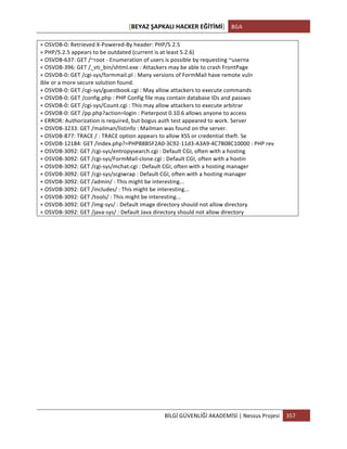 [BEYAZ	
  ŞAPKALI	
  HACKER	
  EĞİTİMİ]	
   BGA	
  
	
  
BİLGİ	
  GÜVENLİĞİ	
  AKADEMİSİ	
  |	
  Nessus	
  Projesi	
   357	
  
	
  
+	
  OSVDB-­‐0:	
  Retrieved	
  X-­‐Powered-­‐By	
  header:	
  PHP/5.2.5	
  
+	
  PHP/5.2.5	
  appears	
  to	
  be	
  outdated	
  (current	
  is	
  at	
  least	
  5.2.6)	
  
+	
  OSVDB-­‐637:	
  GET	
  /~root	
  -­‐	
  Enumeration	
  of	
  users	
  is	
  possible	
  by	
  requesting	
  ~userna	
  
+	
  OSVDB-­‐396:	
  GET	
  /_vti_bin/shtml.exe	
  :	
  Attackers	
  may	
  be	
  able	
  to	
  crash	
  FrontPage	
  
+	
  OSVDB-­‐0:	
  GET	
  /cgi-­‐sys/formmail.pl	
  :	
  Many	
  versions	
  of	
  FormMail	
  have	
  remote	
  vuln	
  	
  	
  	
  	
  	
  	
  	
  	
  	
  	
  	
  	
  	
  	
  	
  	
  	
  	
  	
  	
  	
  	
  	
  	
  	
  	
  	
  	
  	
  	
  	
  	
  	
  	
  	
  	
  	
  	
  	
  	
  	
  	
  	
  	
  	
  	
  	
  	
  	
  	
  	
  	
  	
  	
  	
  	
  	
  	
  	
  	
  	
  	
  	
  
ible	
  or	
  a	
  more	
  secure	
  solution	
  found.	
  
+	
  OSVDB-­‐0:	
  GET	
  /cgi-­‐sys/guestbook.cgi	
  :	
  May	
  allow	
  attackers	
  to	
  execute	
  commands	
  
+	
  OSVDB-­‐0:	
  GET	
  /config.php	
  :	
  PHP	
  Config	
  file	
  may	
  contain	
  database	
  IDs	
  and	
  passwo	
  
+	
  OSVDB-­‐0:	
  GET	
  /cgi-­‐sys/Count.cgi	
  :	
  This	
  may	
  allow	
  attackers	
  to	
  execute	
  arbitrar	
  
+	
  OSVDB-­‐0:	
  GET	
  /pp.php?action=login	
  :	
  Pieterpost	
  0.10.6	
  allows	
  anyone	
  to	
  access	
  
+	
  ERROR:	
  Authorization	
  is	
  required,	
  but	
  bogus	
  auth	
  test	
  appeared	
  to	
  work.	
  Server	
  
+	
  OSVDB-­‐3233:	
  GET	
  /mailman/listinfo	
  :	
  Mailman	
  was	
  found	
  on	
  the	
  server.	
  
+	
  OSVDB-­‐877:	
  TRACE	
  /	
  :	
  TRACE	
  option	
  appears	
  to	
  allow	
  XSS	
  or	
  credential	
  theft.	
  Se	
  
+	
  OSVDB-­‐12184:	
  GET	
  /index.php?=PHPB8B5F2A0-­‐3C92-­‐11d3-­‐A3A9-­‐4C7B08C10000	
  :	
  PHP	
  rev	
  
+	
  OSVDB-­‐3092:	
  GET	
  /cgi-­‐sys/entropysearch.cgi	
  :	
  Default	
  CGI,	
  often	
  with	
  a	
  hosting	
  
+	
  OSVDB-­‐3092:	
  GET	
  /cgi-­‐sys/FormMail-­‐clone.cgi	
  :	
  Default	
  CGI,	
  often	
  with	
  a	
  hostin	
  
+	
  OSVDB-­‐3092:	
  GET	
  /cgi-­‐sys/mchat.cgi	
  :	
  Default	
  CGI,	
  often	
  with	
  a	
  hosting	
  manager	
  
+	
  OSVDB-­‐3092:	
  GET	
  /cgi-­‐sys/scgiwrap	
  :	
  Default	
  CGI,	
  often	
  with	
  a	
  hosting	
  manager	
  
+	
  OSVDB-­‐3092:	
  GET	
  /admin/	
  :	
  This	
  might	
  be	
  interesting...	
  
+	
  OSVDB-­‐3092:	
  GET	
  /includes/	
  :	
  This	
  might	
  be	
  interesting...	
  
+	
  OSVDB-­‐3092:	
  GET	
  /tools/	
  :	
  This	
  might	
  be	
  interesting...	
  
+	
  OSVDB-­‐3092:	
  GET	
  /img-­‐sys/	
  :	
  Default	
  image	
  directory	
  should	
  not	
  allow	
  directory	
  
+	
  OSVDB-­‐3092:	
  GET	
  /java-­‐sys/	
  :	
  Default	
  Java	
  directory	
  should	
  not	
  allow	
  directory	
  
	
  
	
  
	
  
	
  
	
  
	
  
	
  
	
  
	
  
	
  
	
  
	
  
	
  
 