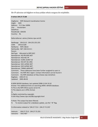 [BEYAZ	
  ŞAPKALI	
  HACKER	
  EĞİTİMİ]	
   BGA	
  
	
  
BİLGİ	
  GÜVENLİĞİ	
  AKADEMİSİ	
  |	
  Bilgi	
  Neden	
  Değerlidir?	
   36	
  
	
  
Bir	
  IP	
  adresine	
  ait	
  bilgilere	
  en	
  kısa	
  yoldan	
  whois	
  sorgusu	
  ile	
  erişilebilir.	
  
#	
  whois	
  194.27.72.88	
  
	
  
OrgName:	
  	
  	
  	
  RIPE	
  Network	
  Coordination	
  Centre	
  
OrgID:	
  	
  	
  	
  	
  	
  RIPE	
  
Address:	
  	
  	
  	
  P.O.	
  Box	
  10096	
  
City:	
  	
  	
  	
  	
  	
  	
  Amsterdam	
  
StateProv:	
  
PostalCode:	
  1001EB	
  
Country:	
  	
  	
  	
  NL	
  
	
  
ReferralServer:	
  whois://whois.ripe.net:43	
  
	
  
NetRange:	
  	
  	
  194.0.0.0	
  -­‐	
  194.255.255.255	
  
CIDR:	
  	
  	
  	
  	
  	
  	
  194.0.0.0/8	
  
NetName:	
  	
  	
  	
  RIPE-­‐CBLK2	
  
NetHandle:	
  	
  NET-­‐194-­‐0-­‐0-­‐0-­‐1	
  
Parent:	
  
NetType:	
  	
  	
  	
  Allocated	
  to	
  RIPE	
  NCC	
  
NameServer:	
  NS-­‐PRI.RIPE.NET	
  
NameServer:	
  NS3.NIC.FR	
  
NameServer:	
  SUNIC.SUNET.SE	
  
NameServer:	
  NS-­‐EXT.ISC.ORG	
  
NameServer:	
  SEC1.APNIC.NET	
  
NameServer:	
  SEC3.APNIC.NET	
  
NameServer:	
  TINNIE.ARIN.NET	
  
Comment:	
  	
  	
  	
  These	
  addresses	
  have	
  been	
  further	
  assigned	
  to	
  users	
  in	
  
Comment:	
  	
  	
  	
  the	
  RIPE	
  NCC	
  region.	
  Contact	
  information	
  can	
  be	
  found	
  in	
  
Comment:	
  	
  	
  	
  the	
  RIPE	
  database	
  at	
  http://www.ripe.net/whois	
  
RegDate:	
  	
  	
  	
  1993-­‐07-­‐21	
  
Updated:	
  	
  	
  	
  2005-­‐08-­‐03	
  
	
  
#	
  ARIN	
  WHOIS	
  database,	
  last	
  updated	
  2008-­‐12-­‐04	
  19:10	
  
#	
  Enter	
  ?	
  for	
  additional	
  hints	
  on	
  searching	
  ARIN's	
  WHOIS	
  database.	
  
%	
  This	
  is	
  the	
  RIPE	
  Whois	
  query	
  server	
  #1.	
  
%	
  The	
  objects	
  are	
  in	
  RPSL	
  format.	
  
%	
  
%	
  Rights	
  restricted	
  by	
  copyright.	
  
%	
  See	
  http://www.ripe.net/db/copyright.html	
  
	
  
%	
  Note:	
  This	
  output	
  has	
  been	
  filtered.	
  
%	
  	
  	
  	
  	
  	
  	
  To	
  receive	
  output	
  for	
  a	
  database	
  update,	
  use	
  the	
  "-­‐B"	
  flag.	
  
	
  
%	
  Information	
  related	
  to	
  '194.27.72.0	
  -­‐	
  194.27.72.255'	
  
	
  
inetnum:	
  	
  	
  	
  	
  	
  194.27.72.0	
  -­‐	
  194.27.72.255	
  
netname:	
  	
  	
  	
  	
  	
  KOU-­‐NET	
  
 