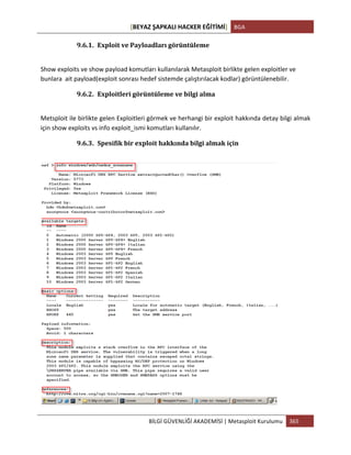 [BEYAZ	
  ŞAPKALI	
  HACKER	
  EĞİTİMİ]	
   BGA	
  
	
  
BİLGİ	
  GÜVENLİĞİ	
  AKADEMİSİ	
  |	
  Metasploit	
  Kurulumu	
   365	
  
	
  
9.6.1. Exploit	
  ve	
  Payloadları	
  görüntüleme	
  
	
  
Show	
  exploits	
  ve	
  show	
  payload	
  komutları	
  kullanılarak	
  Metasploit	
  birlikte	
  gelen	
  exploitler	
  ve	
  
bunlara	
  	
  ait	
  payload(exploit	
  sonrası	
  hedef	
  sistemde	
  çalıştırılacak	
  kodlar)	
  görüntülenebilir.	
  
9.6.2. Exploitleri	
  görüntüleme	
  ve	
  bilgi	
  alma	
  
	
  
Metsploit	
  ile	
  birlikte	
  gelen	
  Exploitleri	
  görmek	
  ve	
  herhangi	
  bir	
  exploit	
  hakkında	
  detay	
  bilgi	
  almak	
  
için	
  show	
  exploits	
  vs	
  info	
  exploit_ismi	
  komutları	
  kullanılır.	
  
9.6.3. Spesifik	
  bir	
  exploit	
  hakkında	
  bilgi	
  almak	
  için	
  	
  
	
  
	
  
 