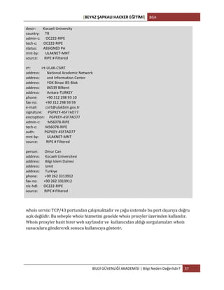 [BEYAZ	
  ŞAPKALI	
  HACKER	
  EĞİTİMİ]	
   BGA	
  
	
  
BİLGİ	
  GÜVENLİĞİ	
  AKADEMİSİ	
  |	
  Bilgi	
  Neden	
  Değerlidir?	
   37	
  
	
  
descr:	
  	
  	
  	
  	
  	
  	
  	
  Kocaeli	
  University	
  
country:	
  	
  	
  	
  	
  	
  TR	
  
admin-­‐c:	
  	
  	
  	
  	
  	
  OC222-­‐RIPE	
  
tech-­‐c:	
  	
  	
  	
  	
  	
  	
  OC222-­‐RIPE	
  
status:	
  	
  	
  	
  	
  	
  	
  ASSIGNED	
  PA	
  
mnt-­‐by:	
  	
  	
  	
  	
  	
  	
  ULAKNET-­‐MNT	
  
source:	
  	
  	
  	
  	
  	
  	
  RIPE	
  #	
  Filtered	
  
	
  
irt:	
  	
  	
  	
  	
  	
  	
  	
  	
  	
  	
  	
  irt-­‐ULAK-­‐CSIRT	
  
address:	
  	
  	
  	
  	
  	
  	
  	
  National	
  Academic	
  Network	
  
address:	
  	
  	
  	
  	
  	
  	
  	
  and	
  Information	
  Center	
  
address:	
  	
  	
  	
  	
  	
  	
  	
  YOK	
  Binasi	
  B5-­‐Blok	
  
address:	
  	
  	
  	
  	
  	
  	
  	
  06539	
  Bilkent	
  
address:	
  	
  	
  	
  	
  	
  	
  	
  Ankara-­‐TURKEY	
  
phone:	
  	
  	
  	
  	
  	
  	
  	
  	
  	
  +90	
  312	
  298	
  93	
  10	
  
fax-­‐no:	
  	
  	
  	
  	
  	
  	
  	
  	
  +90	
  312	
  298	
  93	
  93	
  
e-­‐mail:	
  	
  	
  	
  	
  	
  	
  	
  	
  csirt@ulakbim.gov.tr	
  
signature:	
  	
  	
  	
  	
  	
  PGPKEY-­‐45F7AD77	
  
encryption:	
  	
  	
  	
  	
  PGPKEY-­‐45F7AD77	
  
admin-­‐c:	
  	
  	
  	
  	
  	
  	
  	
  MS6078-­‐RIPE	
  
tech-­‐c:	
  	
  	
  	
  	
  	
  	
  	
  	
  MS6078-­‐RIPE	
  
auth:	
  	
  	
  	
  	
  	
  	
  	
  	
  	
  	
  PGPKEY-­‐45F7AD77	
  
mnt-­‐by:	
  	
  	
  	
  	
  	
  	
  	
  	
  ULAKNET-­‐MNT	
  
source:	
  	
  	
  	
  	
  	
  	
  	
  	
  RIPE	
  #	
  Filtered	
  
	
  
person:	
  	
  	
  	
  	
  	
  	
  Omur	
  Can	
  
address:	
  	
  	
  	
  	
  	
  Kocaeli	
  Universitesi	
  
address:	
  	
  	
  	
  	
  	
  Bilgi	
  Islem	
  Dairesi	
  
address:	
  	
  	
  	
  	
  	
  Izmit	
  
address:	
  	
  	
  	
  	
  	
  Turkiye	
  
phone:	
  	
  	
  	
  	
  	
  	
  	
  +90	
  262	
  3313912	
  
fax-­‐no:	
  	
  	
  	
  	
  	
  	
  +90	
  262	
  3313912	
  
nic-­‐hdl:	
  	
  	
  	
  	
  	
  OC222-­‐RIPE	
  
source:	
  	
  	
  	
  	
  	
  	
  RIPE	
  #	
  Filtered	
  
	
  
	
  
whois	
  servisi	
  TCP/43	
  portundan	
  çalışmaktadır	
  ve	
  çoğu	
  sistemde	
  bu	
  port	
  dışarıya	
  doğru	
  
açık	
  değildir.	
  Bu	
  sebeple	
  whois	
  hizmetini	
  genelde	
  whois	
  proxyler	
  üzerinden	
  kullanılır.	
  
Whois	
  proxyler	
  basit	
  birer	
  web	
  sayfasıdır	
  ve	
  	
  kullanıcıdan	
  aldığı	
  sorgulamaları	
  whois	
  
sunuculara	
  göndererek	
  sonucu	
  kullanıcıya	
  gösterir.	
  
	
   	
  
 