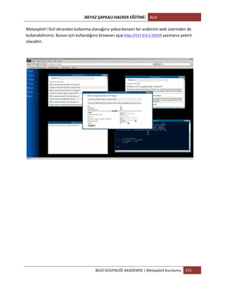 [BEYAZ	
  ŞAPKALI	
  HACKER	
  EĞİTİMİ]	
   BGA	
  
	
  
BİLGİ	
  GÜVENLİĞİ	
  AKADEMİSİ	
  |	
  Metasploit	
  Kurulumu	
   372	
  
	
  
Metasploit’i	
  GUI	
  ekrandan	
  kullanma	
  olanağınız	
  yoksa	
  benzeri	
  bir	
  arabirimi	
  web	
  üzerinden	
  de	
  
kullanabilirsiniz.	
  Bunun	
  için	
  kullandığınız	
  browserı	
  açıp	
  http://127.0.0.1:55555	
  yazmanız	
  yeterli	
  
olacaktır.	
  
	
  
	
  
	
  
	
  
	
  
	
  
	
  
	
  
	
  
	
  
	
  
 