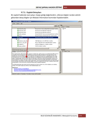 [BEYAZ	
  ŞAPKALI	
  HACKER	
  EĞİTİMİ]	
   BGA	
  
	
  
BİLGİ	
  GÜVENLİĞİ	
  AKADEMİSİ	
  |	
  Metasploit	
  Kurulumu	
   374	
  
	
  
9.7.3. Exploit	
  Detayları	
  
Bir	
  exploit	
  hakkında	
  nasıl	
  çalışır,	
  hangi	
  açıklığı	
  değerlendirir,	
  referans	
  bilgiler	
  nerden	
  edinilir	
  
gibisinden	
  detay	
  bilgiler	
  için	
  Module	
  Information	
  kısmından	
  faydalanılabilir.	
  
	
  
	
  
	
  
	
  
	
  
	
  
	
  
	
  
	
  
 