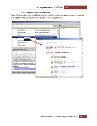 [BEYAZ	
  ŞAPKALI	
  HACKER	
  EĞİTİMİ]	
   BGA	
  
	
  
BİLGİ	
  GÜVENLİĞİ	
  AKADEMİSİ	
  |	
  Metasploit	
  Kurulumu	
   375	
  
	
  
9.7.4. Exploit	
  Kodu	
  Görüntüleme	
  
Ruby	
  dilinden	
  anlıyorsanız	
  ya	
  da	
  kullanacağınız	
  exploitin	
  kodunu	
  merak	
  ediyorsanız	
  yine	
  gui	
  den	
  
“view	
  code	
  “	
  menüsünü	
  kullanarak	
  exploitin	
  koduna	
  erişiebilirsiniz.	
  
	
  
	
  
	
  
	
  
	
  
	
  
	
  
	
  
	
  
 