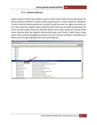 [BEYAZ	
  ŞAPKALI	
  HACKER	
  EĞİTİMİ]	
   BGA	
  
	
  
BİLGİ	
  GÜVENLİĞİ	
  AKADEMİSİ	
  |	
  Metasploit	
  Kurulumu	
   376	
  
	
  
9.7.5. Exploit	
  Çalıştırma	
  
	
  
Exploit	
  çalıştırma	
  birden	
  fazla	
  adımdan	
  oluşan	
  ve	
  hedef	
  sistem	
  hakkında	
  biraz	
  bilgi	
  isteyen	
  bir	
  
işlemdir.	
  Mesela	
  X	
  exploitini	
  Y	
  sistemi	
  üzerinde	
  çalıştıramazsınız.	
  Ya	
  da	
  X	
  exploitinin	
  Y	
  payloadını	
  
Z	
  sistemi	
  üzerinde	
  çalıştıramayabilirsiniz.	
  Arabirim	
  bu	
  gibi	
  durumlar	
  için	
  sağlam	
  tasarlanmış	
  ve	
  
sizin	
  yanlış	
  yapmanızı	
  engeller	
  şekilde	
  yapılandırılmıştır	
  fakat	
  yine	
  de	
  açıklık	
  barındırmayan	
  bir	
  
sistem	
  üzerinde	
  exploit	
  çalıştırmayı	
  denemek	
  boşuna	
  zaman	
  kaybı	
  olacağı	
  için	
  önceden	
  hedef	
  
sistem	
  hakkında	
  temel	
  bazı	
  bilgilerin	
  edinilmesinde	
  fayda	
  vardır.	
  Bunlar	
  	
  hedef	
  sistemin	
  hangi	
  
işletim	
  sistemi	
  üzerinde	
  çalıştığı(service	
  pack	
  ya	
  da	
  sürüm	
  numarası	
  vs	
  detayları	
  ile	
  birlikte)	
  ya	
  da	
  
hedef	
  servisin	
  versiyon	
  bilgisi	
  gibi	
  basit	
  ama	
  önemli	
  bilgilerdir.	
  
	
  
	
  
	
  
	
  
	
  
	
  
	
  
	
  
	
  
 