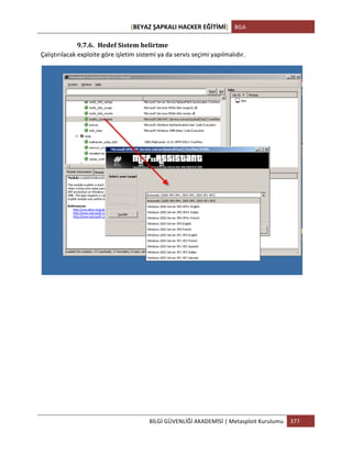 [BEYAZ	
  ŞAPKALI	
  HACKER	
  EĞİTİMİ]	
   BGA	
  
	
  
BİLGİ	
  GÜVENLİĞİ	
  AKADEMİSİ	
  |	
  Metasploit	
  Kurulumu	
   377	
  
	
  
9.7.6. Hedef	
  Sistem	
  belirtme	
  
Çalıştırılacak	
  exploite	
  göre	
  işletim	
  sistemi	
  ya	
  da	
  servis	
  seçimi	
  yapılmalıdır.	
  
	
  
	
  
	
  
	
  
	
  
	
  
	
  
	
  
	
  
 