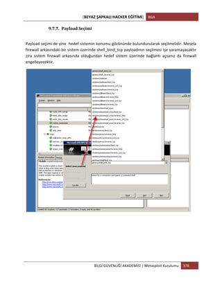 [BEYAZ	
  ŞAPKALI	
  HACKER	
  EĞİTİMİ]	
   BGA	
  
	
  
BİLGİ	
  GÜVENLİĞİ	
  AKADEMİSİ	
  |	
  Metasploit	
  Kurulumu	
   378	
  
	
  
9.7.7. Payload	
  Seçimi	
  
	
  
Payload	
  seçimi	
  de	
  yine	
  	
  hedef	
  sistemin	
  konumu	
  gözönünde	
  bulundurularak	
  seçilmelidir.	
  Mesela	
  
firewall	
  arkasındaki	
  bir	
  sistem	
  üzerinde	
  shell_bind_tcp	
  payloadının	
  seçilmesi	
  işe	
  yaramayacaktır	
  
zira	
   sistem	
   firewall	
   arkasında	
   olduğundan	
   hedef	
   sistem	
   üzerinde	
   bağlantı	
   açsanız	
   da	
   firewall	
  
engelleyecektir.	
  	
  
	
  
	
  
	
  
	
  
	
  
 
