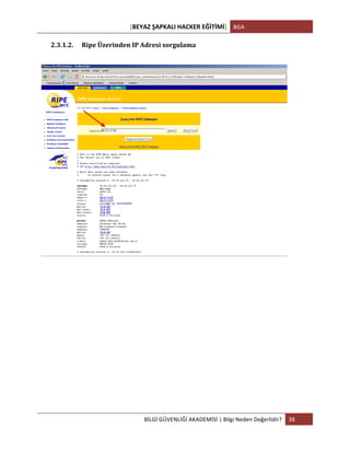 [BEYAZ	
  ŞAPKALI	
  HACKER	
  EĞİTİMİ]	
   BGA	
  
	
  
BİLGİ	
  GÜVENLİĞİ	
  AKADEMİSİ	
  |	
  Bilgi	
  Neden	
  Değerlidir?	
   38	
  
	
  
2.3.1.2. Ripe	
  Üzerinden	
  IP	
  Adresi	
  sorgulama	
  
	
  
	
  
	
  
	
  
	
   	
  
 