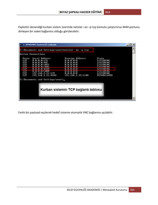 [BEYAZ	
  ŞAPKALI	
  HACKER	
  EĞİTİMİ]	
   BGA	
  
	
  
BİLGİ	
  GÜVENLİĞİ	
  AKADEMİSİ	
  |	
  Metasploit	
  Kurulumu	
   381	
  
	
  
	
  
Exploitin	
  denendiği	
  kurban	
  sistem	
  üzerinde	
  netstat	
  –an	
  –p	
  tcp	
  komutu	
  çalıştırılırsa	
  4444	
  portunu	
  
dinleyen	
  bir	
  soket	
  bağlantısı	
  olduğu	
  görülecektir.	
  
	
  
	
  
	
  
Farklı	
  bir	
  payload	
  seçilerek	
  hedef	
  sisteme	
  otomatik	
  VNC	
  bağlantısı	
  açılabilir.	
  
 