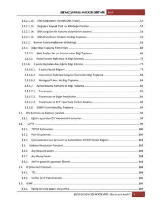 [BEYAZ	
  ŞAPKALI	
  HACKER	
  EĞİTİMİ]	
   BGA	
  
	
  
BİLGİ	
  GÜVENLİĞİ	
  AKADEMİSİ	
  |	
  Backtrack	
  Nedir?	
   4	
  
	
  
2.3.2.1.12.	
   DNS	
  Sorgularını	
  İzlemek(DNS	
  Trace)	
  ..................................................................................	
  56	
  
2.3.2.1.13.	
   Değişken	
  Kaynak	
  Port	
  	
  ve	
  XID	
  DeğeriTestleri	
  .....................................................................	
  57	
  
2.3.2.1.14.	
   DNS	
  sorguları	
  ile	
  	
  koruma	
  sistemlerini	
  atlatma	
  .................................................................	
  58	
  
2.3.2.1.15.	
   DNS	
  Bruteforce	
  Yöntemi	
  ile	
  Bilgi	
  Toplama	
  ........................................................................	
  59	
  
2.3.2.2.	
   Banner	
  Yakalama(Banner	
  Grabbing)	
  .......................................................................................	
  61	
  
2.3.3.	
   Diğer	
  Bilgi	
  Toplama	
  Yöntemleri	
  .................................................................................................	
  69	
  
2.3.3.1.	
   Web	
  Sayfası	
  Yorum	
  Satırlarından	
  Bilgi	
  Toplama	
  .................................................................	
  69	
  
2.3.3.2.	
   Hedef	
  Sistem	
  Hakkında	
  Ek	
  Bilgi	
  Edinmek	
  ............................................................................	
  70	
  
2.3.3.6.	
   E-­‐posta	
  Başlıkları	
  Aracılığı	
  ile	
  Bilgi	
  	
  Edinme	
  .............................................................................	
  77	
  
2.3.3.6.1.	
   E-­‐posta	
  Başlık	
  Bilgileri	
  ......................................................................................................	
  77	
  
2.3.3.6.2.	
   Internetten	
  İndirilen	
  Dosyalar	
  Üzerinden	
  Bilgi	
  Toplama	
  ..................................................	
  83	
  
2.3.3.6.3.	
   Metagoofil	
  Aracı	
  ile	
  Bilgi	
  Toplama	
  ...................................................................................	
  84	
  
2.3.3.7.	
   Ağ	
  Haritalama	
  Yöntemi	
  ile	
  Bilgi	
  Toplama	
  ............................................................................	
  85	
  
2.3.3.7.1.	
   Traceroute	
  ........................................................................................................................	
  85	
  
2.3.3.7.2.	
   Traceroute	
  ve	
  Diğer	
  Protokoller	
  .......................................................................................	
  86	
  
2.3.3.7.3.	
   Traceroute	
  ve	
  TCPTraceroute	
  Farkını	
  Anlama	
  .................................................................	
  88	
  
2.3.3.8.	
   SNMP	
  Üzerinden	
  Bilgi	
  Toplama	
  ..........................................................................................	
  89	
  
3.1.	
   OSI	
  Katmanı	
  ve	
  Katman	
  İşlevleri	
  .......................................................................................................	
  98	
  
3.1.1.	
   Eğitim	
  açısından	
  OSI’nin	
  önemli	
  katmanları	
  ...............................................................................	
  99	
  
3.2.	
   TCP/IP	
  ...............................................................................................................................................	
  99	
  
3.2.1.	
   TCP/IP	
  Katmanları	
  ....................................................................................................................	
  100	
  
3.2.2.	
   Port	
  Gruplaması	
  .......................................................................................................................	
  100	
  
3.2.3.	
   Çok	
  kullanılan	
  bazı	
  servisler	
  ve	
  kullandıkları	
  Port/Protokol	
  Bilgileri	
  ........................................	
  101	
  
3.3.	
   Address	
  Resolution	
  Protocol	
  .......................................................................................................	
  102	
  
3.3.1.	
   Arp	
  Request	
  paketi	
  ...................................................................................................................	
  102	
  
3.3.2.	
   Arp	
  Reply	
  Paketi	
  .......................................................................................................................	
  103	
  
3.3.3.	
   ARP’ın	
  güvenlik	
  açısından	
  Önemi	
  .............................................................................................	
  103	
  
3.4.	
   IP	
  (Internet	
  Protocol)	
  ......................................................................................................................	
  104	
  
3.4.1.	
   TTL	
  ............................................................................................................................................	
  104	
  
3.4.2.	
   Sniffer	
  ile	
  IP	
  Paketi	
  Analizi	
  ........................................................................................................	
  105	
  
3.5.	
   ICMP	
  ................................................................................................................................................	
  106	
  
3.5.1.	
   Hping	
  ile	
  icmp	
  paketi	
  oluşturma.	
  .............................................................................................	
  107	
  
 