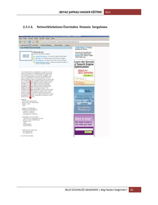 [BEYAZ	
  ŞAPKALI	
  HACKER	
  EĞİTİMİ]	
   BGA	
  
	
  
BİLGİ	
  GÜVENLİĞİ	
  AKADEMİSİ	
  |	
  Bilgi	
  Neden	
  Değerlidir?	
   40	
  
	
  
	
  
2.3.1.4. NetworkSolutions	
  Üzerinden	
  	
  Domain	
  	
  Sorgulama	
  
	
  
	
  
	
  
	
   	
  
 