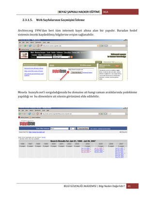 [BEYAZ	
  ŞAPKALI	
  HACKER	
  EĞİTİMİ]	
   BGA	
  
	
  
BİLGİ	
  GÜVENLİĞİ	
  AKADEMİSİ	
  |	
  Bilgi	
  Neden	
  Değerlidir?	
   41	
  
	
  
2.3.1.5. Web	
  Sayfalarının	
  Geçmişini	
  İzleme	
  
	
  
Archive.org	
   1996’dan	
   beri	
   tüm	
   interneti	
   kayıt	
   altına	
   alan	
   bir	
   yapıdır.	
   Buradan	
   hedef	
  
sistemin	
  önceki	
  kaydedilmiş	
  bilgilerine	
  erişim	
  sağlanabilir.	
  
	
  
	
  
Mesela	
  	
  huzeyfe.net’i	
  sorguladığınızda	
  bu	
  domaine	
  ait	
  hangi	
  zaman	
  aralıklarında	
  yedekleme	
  
yapıldığı	
  ve	
  	
  bu	
  dönemlere	
  ait	
  sitenin	
  görünümü	
  elde	
  edilebilir.	
  
	
  
	
  
	
  
	
  
 