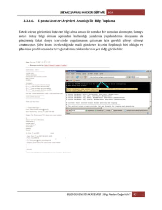 [BEYAZ	
  ŞAPKALI	
  HACKER	
  EĞİTİMİ]	
   BGA	
  
	
  
BİLGİ	
  GÜVENLİĞİ	
  AKADEMİSİ	
  |	
  Bilgi	
  Neden	
  Değerlidir?	
   42	
  
	
  
2.3.1.6. E-­‐posta	
  Listeleri	
  Arşivleri	
  	
  Aracılığı	
  İle	
  	
  Bilgi	
  Toplama	
  
	
  
Ekteki	
  ekran	
  görüntüsü	
  listelere	
  bilgi	
  alma	
  amacı	
  ile	
  sorulan	
  bir	
  sorudan	
  alınmıştır.	
  Soruyu	
  
soran	
   detay	
   bilgi	
   olması	
   açısından	
   kullandığı	
   yazılımın	
   yapılandırma	
   dosyasını	
   da	
  
göndermiş	
   fakat	
   dosya	
   içerisinde	
   uygulamanın	
   çalışması	
   için	
   gerekli	
   şifreyi	
   silmeyi	
  
unutmuştur.	
   Şifre	
   kısmı	
   incelendiğinde	
   maili	
   gönderen	
   kişinin	
   Beşiktaşlı	
   biri	
   olduğu	
   ve	
  
şifreleme	
  profili	
  arasında	
  tuttuğu	
  takımın	
  rakkamlarının	
  yer	
  aldğı	
  görülebilir.	
  
	
  
	
  
	
  
	
  
	
   	
  
 