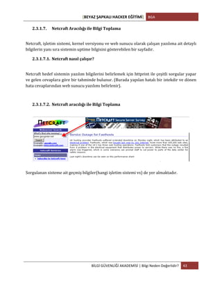 [BEYAZ	
  ŞAPKALI	
  HACKER	
  EĞİTİMİ]	
   BGA	
  
	
  
BİLGİ	
  GÜVENLİĞİ	
  AKADEMİSİ	
  |	
  Bilgi	
  Neden	
  Değerlidir?	
   43	
  
	
  
2.3.1.7. Netcraft	
  Aracılığı	
  ile	
  Bilgi	
  Toplama	
  
	
  
Netcraft,	
  işletim	
  sistemi,	
  kernel	
  versiyonu	
  ve	
  web	
  sunucu	
  olarak	
  çalışan	
  yazılıma	
  ait	
  detaylı	
  
bilgilerin	
  yanı	
  sıra	
  sistemin	
  uptime	
  bilgisini	
  gösterebilen	
  bir	
  sayfadır.	
  
2.3.1.7.1. Netcraft	
  nasıl	
  çalışır?	
  
	
  
Netcraft	
  hedef	
  sistemin	
  yazılım	
  bilgilerini	
  belirlemek	
  için	
  httprint	
  ile	
  çeşitli	
  sorgular	
  yapar	
  
ve	
  gelen	
  cevaplara	
  göre	
  bir	
  tahminde	
  bulunur.	
  (Burada	
  yapılan	
  hatalı	
  bir	
  istekdir	
  ve	
  dönen	
  
hata	
  cevaplarından	
  web	
  sunucu	
  yazılımı	
  belirlenir).	
  
	
  
2.3.1.7.2. Netcraft	
  aracılığı	
  ile	
  Bilgi	
  Toplama	
  
	
  
	
  
Sorgulanan	
  sisteme	
  ait	
  geçmiş	
  bilgiler(hangi	
  işletim	
  sistemi	
  vs)	
  de	
  yer	
  almaktadır.	
  	
  
	
   	
  
 