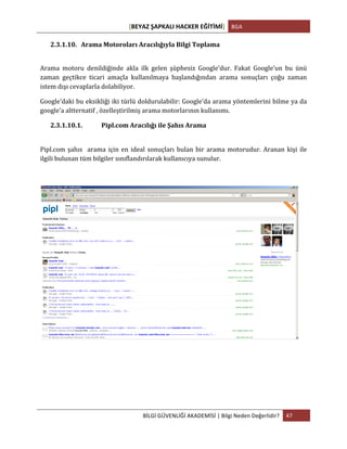 [BEYAZ	
  ŞAPKALI	
  HACKER	
  EĞİTİMİ]	
   BGA	
  
	
  
BİLGİ	
  GÜVENLİĞİ	
  AKADEMİSİ	
  |	
  Bilgi	
  Neden	
  Değerlidir?	
   47	
  
	
  
2.3.1.10. Arama	
  Motoroları	
  Aracılığıyla	
  Bilgi	
  Toplama	
  
	
  
Arama	
   motoru	
   denildiğinde	
   akla	
   ilk	
   gelen	
   şüphesiz	
   Google’dur.	
   Fakat	
   Google’un	
   bu	
   ünü	
  
zaman	
   geçtikce	
   ticari	
   amaçla	
   kullanılmaya	
   başlandığından	
   arama	
   sonuçları	
   çoğu	
   zaman	
  
istem	
  dışı	
  cevaplarla	
  dolabiliyor.	
  	
  	
  
Google’daki	
  bu	
  eksikliği	
  iki	
  türlü	
  doldurulabilir:	
  Google’da	
  arama	
  yöntemlerini	
  bilme	
  ya	
  da	
  
google’a	
  altternatif	
  ,	
  özelleştirilmiş	
  arama	
  motorlarının	
  kullanımı.	
  
2.3.1.10.1. Pipl.com	
  Aracılığı	
  ile	
  Şahıs	
  Arama	
  
	
  
Pipl.com	
  şahıs	
  	
  arama	
  için	
  en	
  ideal	
  sonuçları	
  bulan	
  bir	
  arama	
  motorudur.	
  Aranan	
  kişi	
  ile	
  
ilgili	
  bulunan	
  tüm	
  bilgiler	
  sınıflandırılarak	
  kullanıcıya	
  sunulur.	
  
	
  
	
  
	
   	
  
 