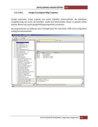[BEYAZ	
  ŞAPKALI	
  HACKER	
  EĞİTİMİ]	
   BGA	
  
	
  
BİLGİ	
  GÜVENLİĞİ	
  AKADEMİSİ	
  |	
  Bilgi	
  Neden	
  Değerlidir?	
   48	
  
	
  
2.3.1.10.2. Google	
  Aracılığıyla	
  Bilgi	
  Toplama	
  
	
  
Google	
   üzerinden	
   arama	
   yapmak	
   için	
   çeşitli	
   teknikler	
   bulunmaktadır.	
   Bu	
   tekniklere	
  
GoogleHacking	
  adı	
  verilir.	
  Bu	
  teknikler	
  	
  çeşitli	
  özel	
  kelimelerden	
  oluşur	
  ve	
  genelde	
  akılda	
  
kalmaz.	
  Bunun	
  için	
  çeşitli	
  googleHacking	
  programları	
  yazılmıştır.	
  	
  
Bu	
  programlardan	
  en	
  kullanışlı	
  olanı	
  GoolagScanner’dir.	
  İçerisinde	
  1400	
  civarı	
  GoogleHack	
  
tekniği	
  barındırmaktadır.	
  
	
  
	
  
	
   	
  
 