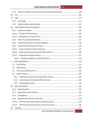 [BEYAZ	
  ŞAPKALI	
  HACKER	
  EĞİTİMİ]	
   BGA	
  
	
  
BİLGİ	
  GÜVENLİĞİ	
  AKADEMİSİ	
  |	
  Backtrack	
  Nedir?	
   5	
  
	
  
3.5.2.	
   Hping	
  ile	
  	
  ICMP	
  tipi	
  ve	
  kodu	
  belirtmek	
  için	
  kullanılan	
  parametreler.	
  .......................................	
  109	
  
3.6.	
   TCP	
  ..................................................................................................................................................	
  109	
  
3.7.	
   UDP	
  .................................................................................................................................................	
  111	
  
3.7.1.	
   UDP	
  Başlığı	
  ...............................................................................................................................	
  111	
  
3.7.2.	
   Sniffer	
  aracılığı	
  ile	
  UDP	
  Protokolü	
  ............................................................................................	
  112	
  
3.8.	
   TCP/IP	
  Ağlarda	
  Parçalanmış	
  Paketler	
  ..............................................................................................	
  113	
  
3.8.1.	
   Parçalanmış	
  Paketler	
  ................................................................................................................	
  113	
  
3.8.1.1.	
   IP	
  (Internet	
  Protocol)	
  Yapısı	
  ..................................................................................................	
  113	
  
3.8.1.2.	
   MTU	
  (Maximum	
  Transfer	
  Unit)	
  .............................................................................................	
  114	
  
3.8.2.	
   Paket	
  Parçalama(Fragmentation)	
  ............................................................................................	
  114	
  
3.8.3.	
   Parçalanmış	
  Paketler	
  ve	
  Güvenlik	
  Zaafiyetleri	
  .........................................................................	
  118	
  
3.8.4.	
   Parçalanmış	
  Paket	
  Oluşturma	
  Araçları	
  .....................................................................................	
  119	
  
3.8.4.1.	
   Hping	
  ile	
  Parçalanmış	
  Paket	
  Oluşturma	
  ................................................................................	
  119	
  
3.8.4.2.	
   Nmap	
  Taramalarında	
  Parçalanmış	
  Paket	
  Kullanımı	
  ..............................................................	
  120	
  
3.8.4.3.	
   Fragroute	
  ve	
  Fragrouter	
  Araçları	
  ..........................................................................................	
  121	
  
3.8.4.4.	
   Parçalanmış	
  Paketler	
  ve	
  Güvenlik	
  Duvarları	
  .....................................................................	
  123	
  
4.	
   Trafik	
  Analizi/Sniffing	
  .........................................................................................................................	
  125	
  
4.1.	
   Pasif	
  Sniffing	
  ................................................................................................................................	
  125	
  
4.2.	
   Aktif	
  Sniffing	
  ................................................................................................................................	
  126	
  
4.3.	
   Promiscious	
  Mode	
  Kavramı?	
  ......................................................................................................	
  126	
  
4.4.	
   Sniffer	
  Yerleşimi	
  ..........................................................................................................................	
  128	
  
4.4.1.	
   HUB/TAP	
  	
  Kullanılan	
  Ortamlar	
  İçin	
  Sniffer	
  Yerleşimi	
  ............................................................	
  128	
  
4.4.2.	
   Switch	
  Kullanılan	
  Ortamlarda	
  Sniffer	
  Yerleşimi	
  ...................................................................	
  129	
  
4.4.3.	
   Sniffing	
  Amaçlı	
  Araçlar	
  .........................................................................................................	
  130	
  
4.5.	
   Şifresiz	
  Protokoller	
  ..........................................................................................................................	
  130	
  
4.5.1.	
   Telnet	
  Protokolü	
  ......................................................................................................................	
  131	
  
4.5.2.	
   Simple	
  Mail	
  Transfer	
  Protocol	
  ..................................................................................................	
  132	
  
4.5.3.	
   SQL	
  Bağlantısı	
  ...........................................................................................................................	
  133	
  
4.5.4.	
   Şifrelememenin	
  Getirisi	
  ve	
  Götürüleri	
  .....................................................................................	
  134	
  
4.5.4.1.	
   HTTP	
  üzerinden	
  www.verisign.com	
  adresine	
  ulaşım;	
  ...........................................................	
  135	
  
4.5.4.2.	
   HTTPS	
  üzerinden	
  www.verisign.com	
  adresine	
  ulaşım;	
  .........................................................	
  136	
  
4.6.	
   Tcpdump	
  .........................................................................................................................................	
  137	
  
 