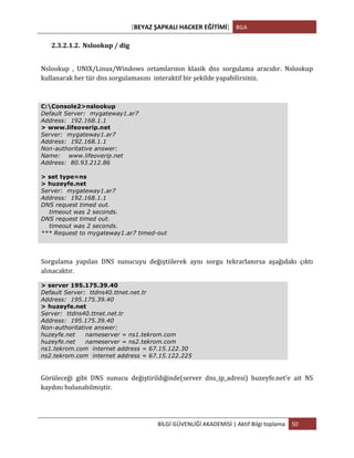 [BEYAZ	
  ŞAPKALI	
  HACKER	
  EĞİTİMİ]	
   BGA	
  
	
  
BİLGİ	
  GÜVENLİĞİ	
  AKADEMİSİ	
  |	
  Aktif	
  Bilgi	
  toplama	
   50	
  
	
  
2.3.2.1.2. Nslookup	
  /	
  dig	
  
Nslookup	
   ,	
   UNIX/Linux/Windows	
   ortamlarının	
   klasik	
   dns	
   sorgulama	
   aracıdır.	
   Nslookup	
  
kullanarak	
  her	
  tür	
  dns	
  sorgulamasını	
  	
  interaktif	
  bir	
  şekilde	
  yapabilirsiniz.	
  
C:Console2>nslookup
Default Server: mygateway1.ar7
Address: 192.168.1.1
> www.lifeoverip.net
Server: mygateway1.ar7
Address: 192.168.1.1
Non-authoritative answer:
Name: www.lifeoverip.net
Address: 80.93.212.86
> set type=ns
> huzeyfe.net
Server: mygateway1.ar7
Address: 192.168.1.1
DNS request timed out.
timeout was 2 seconds.
DNS request timed out.
timeout was 2 seconds.
*** Request to mygateway1.ar7 timed-out
Sorgulama	
   yapılan	
   DNS	
   sunucuyu	
   değiştiilerek	
   aynı	
   sorgu	
   tekrarlanırsa	
   aşağıdakı	
   çıktı	
  
alınacaktır.	
  
> server 195.175.39.40
Default Server: ttdns40.ttnet.net.tr
Address: 195.175.39.40
> huzeyfe.net
Server: ttdns40.ttnet.net.tr
Address: 195.175.39.40
Non-authoritative answer:
huzeyfe.net nameserver = ns1.tekrom.com
huzeyfe.net nameserver = ns2.tekrom.com
ns1.tekrom.com internet address = 67.15.122.30
ns2.tekrom.com internet address = 67.15.122.225
Görüleceği	
   gibi	
   DNS	
   sunucu	
   değiştirildiğinde(server	
   dns_ip_adresi)	
   huzeyfe.net’e	
   ait	
   NS	
  
kaydını	
  bulunabilmiştir.	
  
 