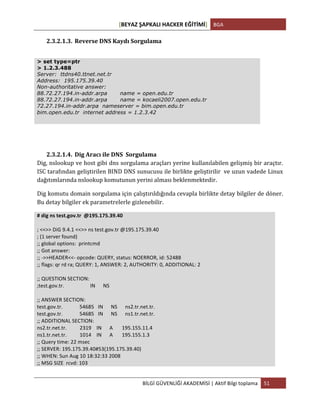 [BEYAZ	
  ŞAPKALI	
  HACKER	
  EĞİTİMİ]	
   BGA	
  
	
  
BİLGİ	
  GÜVENLİĞİ	
  AKADEMİSİ	
  |	
  Aktif	
  Bilgi	
  toplama	
   51	
  
	
  
2.3.2.1.3. Reverse	
  DNS	
  Kaydı	
  Sorgulama	
  
> set type=ptr
> 1.2.3.488
Server: ttdns40.ttnet.net.tr
Address: 195.175.39.40
Non-authoritative answer:
88.72.27.194.in-addr.arpa name = open.edu.tr
88.72.27.194.in-addr.arpa name = kocaeli2007.open.edu.tr
72.27.194.in-addr.arpa nameserver = bim.open.edu.tr
bim.open.edu.tr internet address = 1.2.3.42
	
  
	
  
2.3.2.1.4. Dig	
  Aracı	
  ile	
  DNS	
  	
  Sorgulama	
  
Dig,	
  nslookup	
  ve	
  host	
  gibi	
  dns	
  sorgulama	
  araçları	
  yerine	
  kullanılabilen	
  gelişmiş	
  bir	
  araçtır.	
  
ISC	
  tarafından	
  geliştirilen	
  BIND	
  DNS	
  sunucusu	
  ile	
  birlikte	
  geliştirilir	
  	
  ve	
  uzun	
  vadede	
  Linux	
  
dağıtımlarında	
  nslookup	
  komutunun	
  yerini	
  alması	
  beklenmektedir.	
  	
  
Dig	
  komutu	
  domain	
  sorgulama	
  için	
  çalıştırıldığında	
  cevapla	
  birlikte	
  detay	
  bilgiler	
  de	
  döner.	
  	
  
Bu	
  detay	
  bilgiler	
  ek	
  parametrelerle	
  gizlenebilir.	
  
#	
  dig	
  ns	
  test.gov.tr	
  	
  @195.175.39.40	
  
	
  
;	
  <<>>	
  DiG	
  9.4.1	
  <<>>	
  ns	
  test.gov.tr	
  @195.175.39.40	
  
;	
  (1	
  server	
  found)	
  
;;	
  global	
  options:	
  	
  printcmd	
  
;;	
  Got	
  answer:	
  
;;	
  -­‐>>HEADER<<-­‐	
  opcode:	
  QUERY,	
  status:	
  NOERROR,	
  id:	
  52488	
  
;;	
  flags:	
  qr	
  rd	
  ra;	
  QUERY:	
  1,	
  ANSWER:	
  2,	
  AUTHORITY:	
  0,	
  ADDITIONAL:	
  2	
  
	
  
;;	
  QUESTION	
  SECTION:	
  
;test.gov.tr.	
  	
  	
  	
  	
  	
  	
  	
  	
  	
  	
  	
  	
  	
  	
  	
  	
  	
  	
  	
  IN	
  	
  	
  	
  	
  	
  NS	
  
	
  
;;	
  ANSWER	
  SECTION:	
  
test.gov.tr.	
  	
  	
  	
  	
  	
  	
  	
  	
  	
  	
  	
  	
  54685	
  	
  	
  IN	
  	
  	
  	
  	
  	
  NS	
  	
  	
  	
  	
  	
  ns2.tr.net.tr.	
  
test.gov.tr.	
  	
  	
  	
  	
  	
  	
  	
  	
  	
  	
  	
  	
  54685	
  	
  	
  IN	
  	
  	
  	
  	
  	
  NS	
  	
  	
  	
  	
  	
  ns1.tr.net.tr.	
  
;;	
  ADDITIONAL	
  SECTION:	
  
ns2.tr.net.tr.	
  	
  	
  	
  	
  	
  	
  	
  	
  	
  2319	
  	
  	
  	
  IN	
  	
  	
  	
  	
  	
  A	
  	
  	
  	
  	
  	
  	
  195.155.11.4	
  
ns1.tr.net.tr.	
  	
  	
  	
  	
  	
  	
  	
  	
  	
  1014	
  	
  	
  	
  IN	
  	
  	
  	
  	
  	
  A	
  	
  	
  	
  	
  	
  	
  195.155.1.3	
  
;;	
  Query	
  time:	
  22	
  msec	
  
;;	
  SERVER:	
  195.175.39.40#53(195.175.39.40)	
  
;;	
  WHEN:	
  Sun	
  Aug	
  10	
  18:32:33	
  2008	
  
;;	
  MSG	
  SIZE	
  	
  rcvd:	
  103	
  
	
  
 