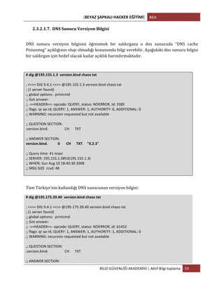[BEYAZ	
  ŞAPKALI	
  HACKER	
  EĞİTİMİ]	
   BGA	
  
	
  
BİLGİ	
  GÜVENLİĞİ	
  AKADEMİSİ	
  |	
  Aktif	
  Bilgi	
  toplama	
   53	
  
	
  
2.3.2.1.7. DNS	
  Sunucu	
  Versiyon	
  Bilgisi	
  
	
  
DNS	
   sunucu	
   versiyon	
   bilgisini	
   öğrenmek	
   bir	
   saldırgana	
   o	
   dns	
   sunucuda	
   “DNS	
   cache	
  
Poisoning”	
  açıklığının	
  olup	
  olmadığı	
  konusunda	
  bilgi	
  verebilir.	
  Aşağıdaki	
  dns	
  sunucu	
  bilgisi	
  
bir	
  saldırgan	
  için	
  hedef	
  olacak	
  kadar	
  açıklık	
  barındırmaktadır.	
  
	
  
#	
  dig	
  @195.155.1.3	
  	
  version.bind	
  chaos	
  txt	
  
	
  
;	
  <<>>	
  DiG	
  9.4.1	
  <<>>	
  @195.155.1.3	
  version.bind	
  chaos	
  txt	
  
;	
  (1	
  server	
  found)	
  
;;	
  global	
  options:	
  	
  printcmd	
  
;;	
  Got	
  answer:	
  
;;	
  -­‐>>HEADER<<-­‐	
  opcode:	
  QUERY,	
  status:	
  NOERROR,	
  id:	
  3385	
  
;;	
  flags:	
  qr	
  aa	
  rd;	
  QUERY:	
  1,	
  ANSWER:	
  1,	
  AUTHORITY:	
  0,	
  ADDITIONAL:	
  0	
  
;;	
  WARNING:	
  recursion	
  requested	
  but	
  not	
  available	
  
	
  
;;	
  QUESTION	
  SECTION:	
  
;version.bind.	
  	
  	
  	
  	
  	
  	
  	
  	
  	
  	
  	
  	
  	
  	
  	
  	
  	
  CH	
  	
  	
  	
  	
  	
  TXT	
  
	
  
;;	
  ANSWER	
  SECTION:	
  
version.bind.	
  	
  	
  	
  	
  	
  	
  	
  	
  	
  	
  0	
  	
  	
  	
  	
  	
  	
  CH	
  	
  	
  	
  	
  	
  TXT	
  	
  	
  	
  	
  "9.2.3"	
  
	
  
;;	
  Query	
  time:	
  41	
  msec	
  
;;	
  SERVER:	
  195.155.1.3#53(195.155.1.3)	
  
;;	
  WHEN:	
  Sun	
  Aug	
  10	
  18:40:30	
  2008	
  
;;	
  MSG	
  SIZE	
  	
  rcvd:	
  48	
  
	
  
	
  
Tüm	
  Türkiye’nin	
  kullandığı	
  DNS	
  sunucunun	
  versiyon	
  bilgisi:	
  
#	
  dig	
  @195.175.39.40	
  	
  version.bind	
  chaos	
  txt	
  
	
  
;	
  <<>>	
  DiG	
  9.4.1	
  <<>>	
  @195.175.39.40	
  version.bind	
  chaos	
  txt	
  
;	
  (1	
  server	
  found)	
  
;;	
  global	
  options:	
  	
  printcmd	
  
;;	
  Got	
  answer:	
  
;;	
  -­‐>>HEADER<<-­‐	
  opcode:	
  QUERY,	
  status:	
  NOERROR,	
  id:	
  61452	
  
;;	
  flags:	
  qr	
  aa	
  rd;	
  QUERY:	
  1,	
  ANSWER:	
  1,	
  AUTHORITY:	
  1,	
  ADDITIONAL:	
  0	
  
;;	
  WARNING:	
  recursion	
  requested	
  but	
  not	
  available	
  
	
  
;;	
  QUESTION	
  SECTION:	
  
;version.bind.	
  	
  	
  	
  	
  	
  	
  	
  	
  	
  	
  	
  	
  	
  	
  	
  	
  	
  CH	
  	
  	
  	
  	
  	
  TXT	
  
	
  
;;	
  ANSWER	
  SECTION:	
  
 