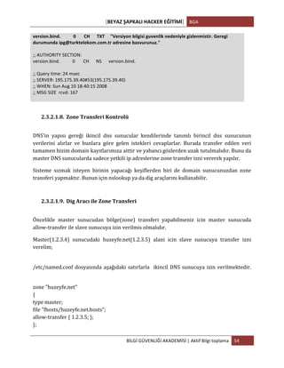 [BEYAZ	
  ŞAPKALI	
  HACKER	
  EĞİTİMİ]	
   BGA	
  
	
  
BİLGİ	
  GÜVENLİĞİ	
  AKADEMİSİ	
  |	
  Aktif	
  Bilgi	
  toplama	
   54	
  
	
  
version.bind.	
  	
  	
  	
  	
  	
  	
  	
  	
  	
  	
  0	
  	
  	
  	
  	
  	
  	
  CH	
  	
  	
  	
  	
  	
  TXT	
  	
  	
  	
  	
  "Versiyon	
  bilgisi	
  guvenlik	
  nedeniyle	
  gizlenmistir.	
  Geregi	
  
durumunda	
  ipg@turktelekom.com.tr	
  adresine	
  basvurunuz."	
  
	
  
;;	
  AUTHORITY	
  SECTION:	
  
version.bind.	
  	
  	
  	
  	
  	
  	
  	
  	
  	
  	
  0	
  	
  	
  	
  	
  	
  	
  CH	
  	
  	
  	
  	
  	
  NS	
  	
  	
  	
  	
  	
  version.bind.	
  
	
  
;;	
  Query	
  time:	
  24	
  msec	
  
;;	
  SERVER:	
  195.175.39.40#53(195.175.39.40)	
  
;;	
  WHEN:	
  Sun	
  Aug	
  10	
  18:40:15	
  2008	
  
;;	
  MSG	
  SIZE	
  	
  rcvd:	
  167	
  
	
  
	
  
2.3.2.1.8. Zone	
  Transferi	
  Kontrolü	
  
DNS’in	
   yapısı	
   gereği	
   ikincil	
   dns	
   sunucular	
   kendilerinde	
   tanımlı	
   birincil	
   dns	
   sunucunun	
  
verilerini	
   alırlar	
   ve	
   bunlara	
   göre	
   gelen	
   istekleri	
   cevaplarlar.	
   Burada	
   transfer	
   edilen	
   veri	
  
tamamen	
  bizim	
  domain	
  kayıtlarımıza	
  aittir	
  ve	
  yabancı	
  gözlerden	
  uzak	
  tutulmalıdır.	
  Bunu	
  da	
  
master	
  DNS	
  sunucularda	
  sadece	
  yetkili	
  ip	
  adreslerine	
  zone	
  transfer	
  izni	
  vererek	
  yapılır.	
  
Sisteme	
   sızmak	
   isteyen	
   birinin	
   yapacağı	
   keşiflerden	
   biri	
   de	
   domain	
   sunucunuzdan	
   zone	
  
transferi	
  yapmaktır.	
  Bunun	
  için	
  nslookup	
  ya	
  da	
  dig	
  araçlarını	
  kullanabilir.	
  
2.3.2.1.9. Dig	
  Aracı	
  ile	
  Zone	
  Transferi	
  
Öncelikle	
   master	
   sunucudan	
   bölge(zone)	
   transferi	
   yapabilmeniz	
   icin	
   master	
   sunucuda	
  
allow-­‐transfer	
  ile	
  slave	
  sunucuya	
  izin	
  verilmis	
  olmalıdır.	
  
Master(1.2.3.4)	
   sunucudaki	
   huzeyfe.net(1.2.3.5)	
   alani	
   icin	
   slave	
   sunucuya	
   transfer	
   izni	
  
verelim;	
  	
  
	
  
/etc/named.conf	
  dosyasında	
  aşağıdaki	
  satırlarla	
  	
  ikincil	
  DNS	
  sunucuya	
  izin	
  verilmektedir.	
  
	
  
zone	
  "huzeyfe.net"	
  	
  
{	
  	
  
type	
  master;	
  	
  
file	
  "fhosts/huzeyfe.net.hosts";	
  	
  
allow-­‐transfer	
  {	
  1.2.3.5;	
  };	
  	
  
};	
  	
  
 