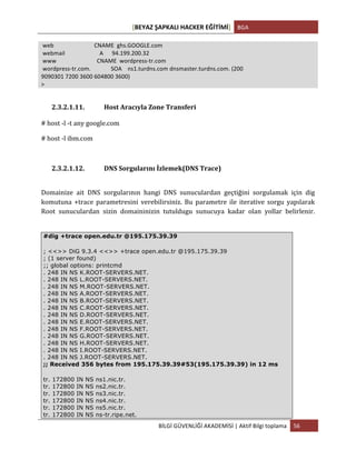 [BEYAZ	
  ŞAPKALI	
  HACKER	
  EĞİTİMİ]	
   BGA	
  
	
  
BİLGİ	
  GÜVENLİĞİ	
  AKADEMİSİ	
  |	
  Aktif	
  Bilgi	
  toplama	
   56	
  
	
  
	
  web	
  	
  	
  	
  	
  	
  	
  	
  	
  	
  	
  	
  	
  	
  	
  	
  	
  	
  	
  	
  	
  	
  	
  	
  	
  	
  	
  	
  CNAME	
  	
  ghs.GOOGLE.com	
  
	
  webmail	
  	
  	
  	
  	
  	
  	
  	
  	
  	
  	
  	
  	
  	
  	
  	
  	
  	
  	
  	
  	
  	
  	
  	
  A	
  	
  	
  	
  	
  	
  94.199.200.32	
  
	
  www	
  	
  	
  	
  	
  	
  	
  	
  	
  	
  	
  	
  	
  	
  	
  	
  	
  	
  	
  	
  	
  	
  	
  	
  	
  	
  	
  	
  CNAME	
  	
  wordpress-­‐tr.com	
  
	
  wordpress-­‐tr.com.	
  	
  	
  	
  	
  	
  	
  	
  	
  	
  	
  	
  	
  	
  SOA	
  	
  	
  	
  ns1.turdns.com	
  dnsmaster.turdns.com.	
  (200	
  
9090301	
  7200	
  3600	
  604800	
  3600)	
  
>	
  
	
  
2.3.2.1.11. Host	
  Aracıyla	
  Zone	
  Transferi	
  
#	
  host	
  -­‐l	
  -­‐t	
  any	
  google.com	
  
#	
  host	
  -­‐l	
  ibm.com	
  
	
  
2.3.2.1.12. DNS	
  Sorgularını	
  İzlemek(DNS	
  Trace)	
  
	
  
Domainize	
   ait	
   DNS	
   sorgularının	
   hangi	
   DNS	
   sunuculardan	
   geçtiğini	
   sorgulamak	
   için	
   dig	
  
komutuna	
   +trace	
   parametresini	
   verebilirsiniz.	
   Bu	
   parametre	
   ile	
   iterative	
   sorgu	
   yapılarak	
  
Root	
   sunuculardan	
   sizin	
   domaininizin	
   tutuldugu	
   sunucuya	
   kadar	
   olan	
   yollar	
   belirlenir.	
  
	
  
#dig +trace open.edu.tr @195.175.39.39
; <<>> DiG 9.3.4 <<>> +trace open.edu.tr @195.175.39.39
; (1 server found)
;; global options: printcmd
. 248 IN NS K.ROOT-SERVERS.NET.
. 248 IN NS L.ROOT-SERVERS.NET.
. 248 IN NS M.ROOT-SERVERS.NET.
. 248 IN NS A.ROOT-SERVERS.NET.
. 248 IN NS B.ROOT-SERVERS.NET.
. 248 IN NS C.ROOT-SERVERS.NET.
. 248 IN NS D.ROOT-SERVERS.NET.
. 248 IN NS E.ROOT-SERVERS.NET.
. 248 IN NS F.ROOT-SERVERS.NET.
. 248 IN NS G.ROOT-SERVERS.NET.
. 248 IN NS H.ROOT-SERVERS.NET.
. 248 IN NS I.ROOT-SERVERS.NET.
. 248 IN NS J.ROOT-SERVERS.NET.
;; Received 356 bytes from 195.175.39.39#53(195.175.39.39) in 12 ms
tr. 172800 IN NS ns1.nic.tr.
tr. 172800 IN NS ns2.nic.tr.
tr. 172800 IN NS ns3.nic.tr.
tr. 172800 IN NS ns4.nic.tr.
tr. 172800 IN NS ns5.nic.tr.
tr. 172800 IN NS ns-tr.ripe.net.
 
