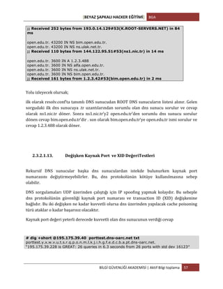 [BEYAZ	
  ŞAPKALI	
  HACKER	
  EĞİTİMİ]	
   BGA	
  
	
  
BİLGİ	
  GÜVENLİĞİ	
  AKADEMİSİ	
  |	
  Aktif	
  Bilgi	
  toplama	
   57	
  
	
  
;; Received 252 bytes from 193.0.14.129#53(K.ROOT-SERVERS.NET) in 84
ms
open.edu.tr. 43200 IN NS bim.open.edu.tr.
open.edu.tr. 43200 IN NS ns.ulak.net.tr.
;; Received 110 bytes from 144.122.95.51#53(ns1.nic.tr) in 14 ms
open.edu.tr. 3600 IN A 1.2.3.488
open.edu.tr. 3600 IN NS alfa.open.edu.tr.
open.edu.tr. 3600 IN NS ns.ulak.net.tr.
open.edu.tr. 3600 IN NS bim.open.edu.tr.
;; Received 161 bytes from 1.2.3.42#53(bim.open.edu.tr) in 2 ms
Yolu	
  izleyecek	
  olursak;	
  
ilk	
  olarak	
  resolv.conf’ta	
  tanımlı	
  DNS	
  sunucudan	
  ROOT	
  DNS	
  sunucuların	
  listesi	
  alınır.	
  Gelen	
  
sorgudaki	
  ilk	
  dns	
  sunucuya	
  .tr	
  uzantılarından	
  sorumlu	
  olan	
  dns	
  sunucu	
  sorulur	
  ve	
  cevap	
  
olarak	
   ns1.nic.tr	
   döner.	
   Sonra	
   ns1.nic.tr’y2	
   open.edu.tr’den	
   sorumlu	
   dns	
   sunucu	
   sorulur	
  
dönen	
  cevap	
  bim.open.edu.tr’dir	
  .	
  son	
  olarak	
  bim.open.edu.tr’ye	
  open.edu.tr	
  ismi	
  sorulur	
  ve	
  
cevap	
  1.2.3.488	
  olarak	
  döner.	
  
2.3.2.1.13. Değişken	
  Kaynak	
  Port	
  	
  ve	
  XID	
  DeğeriTestleri	
  	
  
	
  
Rekursif	
   DNS	
   sunucular	
   başka	
   dns	
   sunuculardan	
   istekde	
   bulunurken	
   kaynak	
   port	
  
numarasını	
   değiştirmeyebilirler.	
   Bu,	
   dns	
   protokolünün	
   kötüye	
   kullanılmasına	
   sebep	
  
olabilir.	
  	
  
DNS	
   sorgulamaları	
   UDP	
   üzerinden	
   çalıştığı	
   için	
   IP	
   spoofing	
   yapmak	
   kolaydır.	
   Bu	
   sebeple	
  
dns	
   protokolünün	
   güvenliği	
   kaynak	
   port	
   numarası	
   ve	
   transaction	
   ID	
   (XID)	
   değişkenine	
  
bağlıdır.	
  Bu	
  iki	
  değişken	
  ne	
  kadar	
  kuvvetli	
  olursa	
  dns	
  üzerinden	
  yapılacak	
  cache	
  poisoning	
  
türü	
  ataklar	
  o	
  kadar	
  başarısız	
  olacaktır.	
  	
  
Kaynak	
  port	
  değeri	
  yeterli	
  derecede	
  kuvvetli	
  olan	
  dns	
  sunucunun	
  verdiği	
  cevap	
  
	
  
# dig +short @195.175.39.40 porttest.dns-oarc.net txt
porttest.y.x.w.v.u.t.s.r.q.p.o.n.m.l.k.j.i.h.g.f.e.d.c.b.a.pt.dns-oarc.net.
“195.175.39.228 is GREAT: 26 queries in 6.3 seconds from 26 ports with std dev 16123″
 