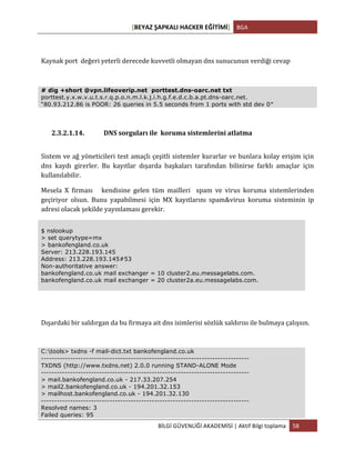 [BEYAZ	
  ŞAPKALI	
  HACKER	
  EĞİTİMİ]	
   BGA	
  
	
  
BİLGİ	
  GÜVENLİĞİ	
  AKADEMİSİ	
  |	
  Aktif	
  Bilgi	
  toplama	
   58	
  
	
  
Kaynak	
  port	
  	
  değeri	
  yeterli	
  derecede	
  kuvvetli	
  olmayan	
  dns	
  sunucunun	
  verdiği	
  cevap	
  
	
  
# dig +short @vpn.lifeoverip.net porttest.dns-oarc.net txt
porttest.y.x.w.v.u.t.s.r.q.p.o.n.m.l.k.j.i.h.g.f.e.d.c.b.a.pt.dns-oarc.net.
“80.93.212.86 is POOR: 26 queries in 5.5 seconds from 1 ports with std dev 0″
2.3.2.1.14. DNS	
  sorguları	
  ile	
  	
  koruma	
  sistemlerini	
  atlatma	
  
Sistem	
  ve	
  ağ	
  yöneticileri	
  test	
  amaçlı	
  çeşitli	
  sistemler	
  kurarlar	
  ve	
  bunlara	
  kolay	
  erişim	
  için	
  
dns	
   kaydı	
   girerler.	
   Bu	
   kayıtlar	
   dışarda	
   başkaları	
   tarafından	
   bilinirse	
   farklı	
   amaçlar	
   için	
  
kullanılabilir.	
  
Mesela	
   X	
   firması	
   	
   	
   kendisine	
   gelen	
   tüm	
   mailleri	
   	
   spam	
   ve	
   virus	
   koruma	
   sistemlerinden	
  
geçiriyor	
   olsun.	
   Bunu	
   yapabilmesi	
   için	
   MX	
   kayıtlarını	
   spam&virus	
   koruma	
   sisteminin	
   ip	
  
adresi	
  olacak	
  şekilde	
  yayınlaması	
  gerekir.	
  
$ nslookup
> set querytype=mx
> bankofengland.co.uk
Server: 213.228.193.145
Address: 213.228.193.145#53
Non-authoritative answer:
bankofengland.co.uk mail exchanger = 10 cluster2.eu.messagelabs.com.
bankofengland.co.uk mail exchanger = 20 cluster2a.eu.messagelabs.com.
Dışardaki	
  bir	
  saldırgan	
  da	
  bu	
  firmaya	
  ait	
  dns	
  isimlerisi	
  sözlük	
  saldırısı	
  ile	
  bulmaya	
  çalışsın.	
  
C:tools> txdns -f mail-dict.txt bankofengland.co.uk
-------------------------------------------------------------------------------
TXDNS (http://www.txdns.net) 2.0.0 running STAND-ALONE Mode
-------------------------------------------------------------------------------
> mail.bankofengland.co.uk - 217.33.207.254
> mail2.bankofengland.co.uk - 194.201.32.153
> mailhost.bankofengland.co.uk - 194.201.32.130
-------------------------------------------------------------------------------
Resolved names: 3
Failed queries: 95
 