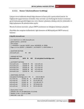 [BEYAZ	
  ŞAPKALI	
  HACKER	
  EĞİTİMİ]	
   BGA	
  
	
  
BİLGİ	
  GÜVENLİĞİ	
  AKADEMİSİ	
  |	
  Aktif	
  Bilgi	
  toplama	
   61	
  
	
  
2.3.2.2. Banner	
  Yakalama(Banner	
  Grabbing)	
  
	
  
Çalışan	
  servis	
  hakkında	
  detaylı	
  bilgi	
  almanın	
  en	
  basit	
  yolu	
  o	
  porta	
  telnet/netcat	
  	
  ile	
  
bağlanarak	
  uygun	
  komutu	
  vermektir.	
  Bazı	
  servisler	
  için	
  herhangi	
  bir	
  komut	
  vermenize	
  
gerek	
  kalmadan	
  gerekli	
  bilgiyi	
  size	
  verir.	
  Banner	
  yakalama	
  oldukça	
  eski	
  bir	
  yöntemdir	
  ve	
  
bilgi	
  toplamanın	
  ilk	
  adımlarından	
  sayılır.	
  
Mesela	
  X	
  sistemi	
  üzerinde	
  	
  çalışan	
  SMTP	
  yazılımının	
  ne	
  olduğunu	
  bulmaya	
  çalışalım	
  
Öncelikle	
  dns	
  sorguları	
  kullanılarak	
  	
  ilgili	
  domaine	
  ait	
  MX	
  kaydı(yani	
  SMTP	
  sunucu)	
  
bulunur.	
  
#	
  dig	
  MX	
  microsoft.com	
  
	
  
;	
  <<>>	
  DiG	
  9.3.3	
  <<>>	
  MX	
  microsoft.com	
  
;;	
  global	
  options:	
  	
  printcmd	
  
;;	
  Got	
  answer:	
  
;;	
  -­‐>>HEADER<<-­‐	
  opcode:	
  QUERY,	
  status:	
  NOERROR,	
  id:	
  20996	
  
;;	
  flags:	
  qr	
  rd	
  ra;	
  QUERY:	
  1,	
  ANSWER:	
  1,	
  AUTHORITY:	
  5,	
  ADDITIONAL:	
  6	
  
	
  
;;	
  QUESTION	
  SECTION:	
  
;microsoft.com.	
  	
  	
  	
  	
  	
  	
  	
  	
  	
  	
  	
  	
  	
  	
  	
  	
  IN	
  	
  	
  	
  	
  	
  MX	
  
	
  
;;	
  ANSWER	
  SECTION:	
  
microsoft.com.	
  	
  	
  	
  	
  	
  	
  	
  	
  	
  2678	
  	
  	
  	
  IN	
  	
  	
  	
  	
  	
  MX	
  	
  	
  	
  	
  	
  10	
  mail.global.frontbridge.com.	
  
	
  
;;	
  AUTHORITY	
  SECTION:	
  
microsoft.com.	
  	
  	
  	
  	
  	
  	
  	
  	
  	
  163558	
  	
  IN	
  	
  	
  	
  	
  	
  NS	
  	
  	
  	
  	
  	
  ns4.msft.net.	
  
microsoft.com.	
  	
  	
  	
  	
  	
  	
  	
  	
  	
  163558	
  	
  IN	
  	
  	
  	
  	
  	
  NS	
  	
  	
  	
  	
  	
  ns5.msft.net.	
  
microsoft.com.	
  	
  	
  	
  	
  	
  	
  	
  	
  	
  163558	
  	
  IN	
  	
  	
  	
  	
  	
  NS	
  	
  	
  	
  	
  	
  ns1.msft.net.	
  
microsoft.com.	
  	
  	
  	
  	
  	
  	
  	
  	
  	
  163558	
  	
  IN	
  	
  	
  	
  	
  	
  NS	
  	
  	
  	
  	
  	
  ns2.msft.net.	
  
microsoft.com.	
  	
  	
  	
  	
  	
  	
  	
  	
  	
  163558	
  	
  IN	
  	
  	
  	
  	
  	
  NS	
  	
  	
  	
  	
  	
  ns3.msft.net.	
  
	
  
;;	
  ADDITIONAL	
  SECTION:	
  
mail.global.frontbridge.com.	
  3	
  	
  IN	
  	
  	
  	
  	
  	
  A	
  	
  	
  	
  	
  	
  	
  216.32.180.22	
  
ns1.msft.net.	
  	
  	
  	
  	
  	
  	
  	
  	
  	
  	
  157431	
  	
  IN	
  	
  	
  	
  	
  	
  A	
  	
  	
  	
  	
  	
  	
  207.68.160.190	
  
ns2.msft.net.	
  	
  	
  	
  	
  	
  	
  	
  	
  	
  	
  157431	
  	
  IN	
  	
  	
  	
  	
  	
  A	
  	
  	
  	
  	
  	
  	
  65.54.240.126	
  
ns3.msft.net.	
  	
  	
  	
  	
  	
  	
  	
  	
  	
  	
  157431	
  	
  IN	
  	
  	
  	
  	
  	
  A	
  	
  	
  	
  	
  	
  	
  213.199.161.77	
  
ns4.msft.net.	
  	
  	
  	
  	
  	
  	
  	
  	
  	
  	
  157431	
  	
  IN	
  	
  	
  	
  	
  	
  A	
  	
  	
  	
  	
  	
  	
  207.46.66.126	
  
ns5.msft.net.	
  	
  	
  	
  	
  	
  	
  	
  	
  	
  	
  157431	
  	
  IN	
  	
  	
  	
  	
  	
  A	
  	
  	
  	
  	
  	
  	
  65.55.238.126	
  
	
  
;;	
  Query	
  time:	
  3	
  msec	
  
;;	
  SERVER:	
  195.175.39.40#53(195.175.39.40)	
  
;;	
  WHEN:	
  Fri	
  Dec	
  	
  5	
  21:47:12	
  2008	
  
;;	
  MSG	
  SIZE	
  	
  rcvd:	
  265	
  
	
  
 