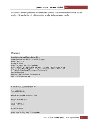 [BEYAZ	
  ŞAPKALI	
  HACKER	
  EĞİTİMİ]	
   BGA	
  
	
  
BİLGİ	
  GÜVENLİĞİ	
  AKADEMİSİ	
  |	
  Aktif	
  Bilgi	
  toplama	
   65	
  
	
  
Bu	
  ve	
  buna	
  benzer	
  yöntemler	
  kullanarak	
  bir	
  servisin	
  tam	
  sürümü	
  belirlenebilir.	
  Bu	
  tip	
  
testleri	
  elle	
  yapılabileceği	
  gibi	
  otomatize	
  araçlar	
  kullanılarak	
  da	
  yapılır.	
  
	
  
	
  
	
  
	
  
	
  
	
  
	
  
	
  
Örnekler:	
  
C:netcat>nc	
  www.lifeoverip.net	
  80	
  -­‐vv	
  
www.lifeoverip.net	
  [80.93.212.86]	
  80	
  (?)	
  open	
  
HEAD	
  /	
  HTTP/1.0	
  
HTTP/1.1	
  200	
  OK	
  
Date:	
  Sun,	
  29	
  Jul	
  2007	
  03:15:51	
  GMT	
  
Server:	
  Apache/2.2.4	
  (FreeBSD)	
  DAV/2	
  mod_ssl/2.2.4	
  OpenSSL/0.9.7e-­‐p1	
  
X-­‐Pingback:	
  http://blog.lifeoverip.net/xmlrpc.php	
  
Connection:	
  close	
  
Content-­‐Type:	
  text/html;	
  charset=UTF-­‐8	
  
sent	
  17,	
  rcvd	
  236:	
  NOTSOCK	
  
	
  
	
  
#	
  telnet	
  www.trustmatta.com	
  80	
  
	
  
Trying	
  62.232.8.1...	
  
	
  
Connected	
  to	
  www.trustmatta.com.	
  
	
  
Escape	
  character	
  is	
  '^]'.	
  
	
  
HEAD	
  /	
  HTTP/1.0	
  
	
  
HTTP/1.1	
  200	
  OK	
  
	
  
Date:	
  Mon,	
  26	
  May	
  2003	
  14:28:50	
  GMT	
  
 
