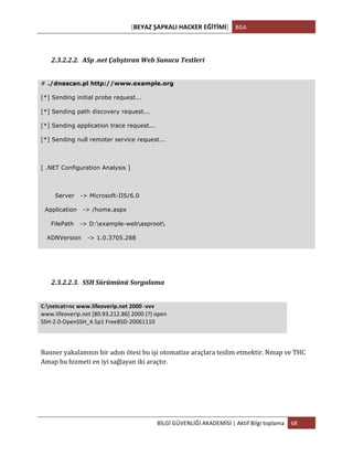[BEYAZ	
  ŞAPKALI	
  HACKER	
  EĞİTİMİ]	
   BGA	
  
	
  
BİLGİ	
  GÜVENLİĞİ	
  AKADEMİSİ	
  |	
  Aktif	
  Bilgi	
  toplama	
   68	
  
	
  
	
  
2.3.2.2.2. ASp	
  .net	
  Çalıştıran	
  Web	
  Sunucu	
  Testleri	
  	
  
	
  
# ./dnascan.pl http://www.example.org
[*] Sending initial probe request...
[*] Sending path discovery request...
[*] Sending application trace request...
[*] Sending null remoter service request...
[ .NET Configuration Analysis ]
Server -> Microsoft-IIS/6.0
Application -> /home.aspx
FilePath -> D:example-webasproot
ADNVersion -> 1.0.3705.288
	
  
	
  
2.3.2.2.3. SSH	
  Sürümünü	
  Sorgulama	
  
	
  
C:netcat>nc	
  www.lifeoverip.net	
  2000	
  -­‐vvv	
  
www.lifeoverip.net	
  [80.93.212.86]	
  2000	
  (?)	
  open	
  
SSH-­‐2.0-­‐OpenSSH_4.5p1	
  FreeBSD-­‐20061110	
  
	
  
Banner	
  yakalamnın	
  bir	
  adım	
  ötesi	
  bu	
  işi	
  otomatize	
  araçlara	
  teslim	
  etmektir.	
  Nmap	
  ve	
  THC	
  
Amap	
  bu	
  hizmeti	
  en	
  iyi	
  sağlayan	
  iki	
  araçtır.	
  	
  	
  	
  
	
  
	
  
 