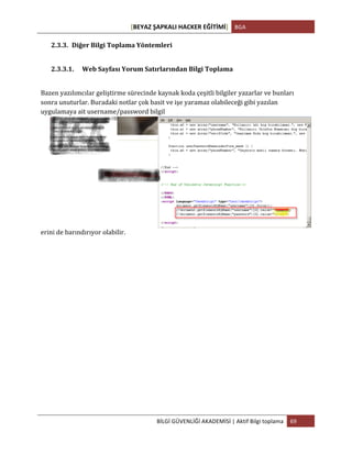 [BEYAZ	
  ŞAPKALI	
  HACKER	
  EĞİTİMİ]	
   BGA	
  
	
  
BİLGİ	
  GÜVENLİĞİ	
  AKADEMİSİ	
  |	
  Aktif	
  Bilgi	
  toplama	
   69	
  
	
  
2.3.3. Diğer	
  Bilgi	
  Toplama	
  Yöntemleri	
  
	
  
2.3.3.1. Web	
  Sayfası	
  Yorum	
  Satırlarından	
  Bilgi	
  Toplama	
  
	
  
Bazen	
  yazılımcılar	
  geliştirme	
  sürecinde	
  kaynak	
  koda	
  çeşitli	
  bilgiler	
  yazarlar	
  ve	
  bunları	
  
sonra	
  unuturlar.	
  Buradaki	
  notlar	
  çok	
  basit	
  ve	
  işe	
  yaramaz	
  olabileceği	
  gibi	
  yazılan	
  
uygulamaya	
  ait	
  username/password	
  bilgil
erini	
  de	
  barındırıyor	
  olabilir.	
  
	
  
	
  
	
  
	
  
	
  
	
  
	
  
	
  
	
  
	
  
	
  
 