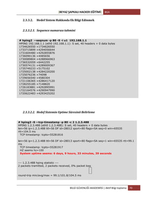 [BEYAZ	
  ŞAPKALI	
  HACKER	
  EĞİTİMİ]	
   BGA	
  
	
  
BİLGİ	
  GÜVENLİĞİ	
  AKADEMİSİ	
  |	
  Aktif	
  Bilgi	
  toplama	
   70	
  
	
  
2.3.3.2. Hedef	
  Sistem	
  Hakkında	
  Ek	
  Bilgi	
  Edinmek	
  
2.3.3.2.1. Sequence	
  numarası	
  tahmini	
  
# hping2 --seqnum -p 80 -S -i u1 192.168.1.1
HPING 192.168.1.1 (eth0 192.168.1.1): S set, 40 headers + 0 data bytes
1734626550 +1734626550
1733715899 +4294056644
1731604480 +4292855876
1736090136 +4485656
1730089804 +4288966963
1736532059 +6442255
1730574131 +4289009367
1735749233 +5175102
1725002138 +4284220200
1725076236 +74098
1729656540 +4580304
1721106365 +4286417120
1728255185 +7148820
1726183881 +4292895991
1722164576 +4290947990
1720622483 +4293425202
2.3.3.2.2. Hedef	
  Sistemin	
  Uptime	
  Süresinii	
  Belirleme	
  
# hping3 -S --tcp-timestamp -p 80 -c 2 1.2.3.488
HPING 1.2.3.488 (eth0 1.2.3.488): S set, 40 headers + 0 data bytes
len=56 ip=1.2.3.488 ttl=56 DF id=28012 sport=80 flags=SA seq=0 win=65535
rtt=104.5 ms
TCP timestamp: tcpts=55281816
len=56 ip=1.2.3.488 ttl=56 DF id=28013 sport=80 flags=SA seq=1 win=65535 rtt=99.1
ms
TCP timestamp: tcpts=55281917
HZ seems hz=100
System uptime seems: 6 days, 9 hours, 33 minutes, 39 seconds
--- 1.2.3.488 hping statistic ---
2 packets tramitted, 2 packets received, 0% packet loss
round-trip min/avg/max = 99.1/101.8/104.5 ms
 
