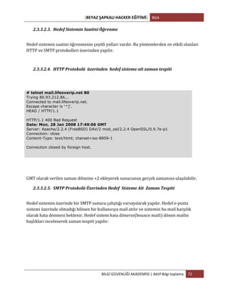 [BEYAZ	
  ŞAPKALI	
  HACKER	
  EĞİTİMİ]	
   BGA	
  
	
  
BİLGİ	
  GÜVENLİĞİ	
  AKADEMİSİ	
  |	
  Aktif	
  Bilgi	
  toplama	
   72	
  
	
  
2.3.3.2.3. Hedef	
  Sistemin	
  Saatini	
  Öğrenme	
  
Hedef	
  sistemin	
  saatini	
  öğrenmenin	
  çeşitli	
  yolları	
  vardır.	
  Bu	
  yöntemlerden	
  en	
  etkili	
  olanları	
  
HTTP	
  ve	
  SMTP	
  protokolleri	
  üzerinden	
  yapılır.	
  
2.3.3.2.4. HTTP	
  Protokolü	
  	
  üzerinden	
  	
  hedef	
  sisteme	
  ait	
  zaman	
  tespiti	
  
# telnet mail.lifeoverip.net 80
Trying 80.93.212.86...
Connected to mail.lifeoverip.net.
Escape character is '^]'.
HEAD / HTTP/1.1
HTTP/1.1 400 Bad Request
Date: Mon, 28 Jan 2008 17:49:06 GMT
Server: Apache/2.2.4 (FreeBSD) DAV/2 mod_ssl/2.2.4 OpenSSL/0.9.7e-p1
Connection: close
Content-Type: text/html; charset=iso-8859-1
Connection closed by foreign host.
GMT	
  olarak	
  verilen	
  zaman	
  dilimine	
  +2	
  ekleyerek	
  sunucunun	
  gerçek	
  zamanına	
  ulaşılabilir.	
  
2.3.3.2.5. SMTP	
  Protokolü	
  Üzerinden	
  Hedef	
  	
  Sisteme	
  Ait	
  	
  Zaman	
  Tespiti	
  
Hedef	
  sistemin	
  üzerinde	
  bir	
  SMTP	
  sunucu	
  çalıştığı	
  varsayılarak	
  yapılır.	
  Hedef	
  e-­‐posta	
  
sistemi	
  üzerinde	
  olmadığı	
  bilinen	
  bir	
  kullanıcıya	
  mail	
  atılır	
  ve	
  sistemin	
  bu	
  mail	
  karşılık	
  
olarak	
  hata	
  dönmesi	
  beklenir.	
  Hedef	
  sistem	
  hata	
  dönerse(bounce	
  maili)	
  dönen	
  mailin	
  
başlıkları	
  incelenerek	
  zaman	
  tespiti	
  yapılır.	
  
 