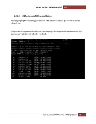 [BEYAZ	
  ŞAPKALI	
  HACKER	
  EĞİTİMİ]	
   BGA	
  
	
  
BİLGİ	
  GÜVENLİĞİ	
  AKADEMİSİ	
  |	
  Aktif	
  Bilgi	
  toplama	
   73	
  
	
  
2.3.3.3. NAT	
  Arkasındaki	
  Sistemleri	
  Bulma	
  
	
  
Intrace	
  gelişmiş	
  traceroute	
  uygulamasıdır.	
  NAT	
  arkasındaki	
  local	
  ipli	
  sistemleri	
  bulma	
  
olasılığı	
  var.	
  
	
  
Çalışması	
  için	
  bir	
  pencereden	
  INtrace	
  komutu	
  çalıştırılmaı	
  aynı	
  anda	
  hedef	
  sistemin	
  ilgili	
  
portuna	
  very	
  gönderecek	
  işlemler	
  yapılmalı.	
  
	
  
	
  
	
  
	
  
	
   	
  
 