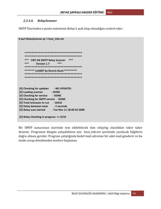 [BEYAZ	
  ŞAPKALI	
  HACKER	
  EĞİTİMİ]	
   BGA	
  
	
  
BİLGİ	
  GÜVENLİĞİ	
  AKADEMİSİ	
  |	
  Aktif	
  Bilgi	
  toplama	
   74	
  
	
  
2.3.3.4. RelayScanner	
  
	
  
SMTP	
  Üzerinden	
  e-­‐posta	
  sisteminin	
  Relay’a	
  açık	
  olup	
  olmadığını	
  control	
  eder.	
  
	
  
#	
  perl	
  RelayScanner.pl	
  -­‐l	
  host_info.txt	
  
	
  
	
  
	
  
	
  	
  	
  	
  	
  	
  	
  	
  	
  ****************************************	
  
	
  	
  	
  	
  	
  	
  	
  	
  	
  ****************************************	
  
	
  	
  	
  	
  	
  	
  	
  	
  	
  ***	
  	
  	
  CIRT.DK	
  SMTP	
  Relay	
  Scanner	
  	
  	
  	
  	
  ***	
  
	
  	
  	
  	
  	
  	
  	
  	
  	
  ***	
  	
  	
  	
  	
  	
  	
  	
  	
  	
  	
  Version	
  1.7	
  	
  	
  	
  	
  	
  	
  	
  	
  	
  	
  	
  ***	
  
	
  	
  	
  	
  	
  	
  	
  	
  	
  ****************************************	
  
	
  	
  	
  	
  	
  	
  	
  	
  	
  *******	
  (c)2007	
  by	
  Dennis	
  Rand	
  *********	
  
	
  	
  	
  	
  	
  	
  	
  	
  	
  ****************************************	
  
	
  	
  	
  	
  	
  	
  	
  	
  	
  ****************************************	
  
	
  
	
  
	
  [X]	
  Checking	
  for	
  updates	
  	
  	
  	
  	
  	
  	
  	
  -­‐	
  NO	
  UPDATES	
  
	
  [X]	
  Loading	
  scanner	
  	
  	
  	
  	
  	
  	
  	
  	
  	
  	
  	
  	
  -­‐	
  DONE	
  
	
  [X]	
  Checking	
  for	
  service	
  	
  	
  	
  	
  	
  	
  	
  -­‐	
  DONE	
  
	
  [X]	
  Checking	
  for	
  SMTP	
  service	
  	
  	
  -­‐	
  DONE	
  
	
  [X]	
  Total	
  testcases	
  to	
  run	
  	
  	
  	
  	
  	
  -­‐	
  16416	
  
	
  [X]	
  Delay	
  between	
  tests	
  	
  	
  	
  	
  	
  	
  	
  	
  -­‐	
  2	
  seconds	
  
	
  [X]	
  Relay	
  scan	
  started	
  	
  	
  	
  	
  	
  	
  	
  	
  	
  -­‐	
  Tue	
  Nov	
  11	
  18:40:33	
  2008	
  
	
  
	
  [X]	
  Relay	
  Checking	
  in	
  progress:	
  =>	
  0/10	
  
	
  
	
  
Bir	
   SMTP	
   sunucunun	
   üzerinde	
   test	
   edilebilecek	
   tüm	
   relaying	
   olasılıkları	
   taker	
   taker	
  
denenir.	
   Programın	
   düzgün	
   çalışabilmesi	
   için	
   	
   host_info.txt	
   içerisinde	
   yazılacak	
   bilgilerin	
  
doğru	
  olması	
  gerekir.	
  Program	
  çalıştığında	
  hedef	
  mail	
  adresine	
  bir	
  adet	
  mail	
  gönderir	
  ve	
  bu	
  
maile	
  cevap	
  dönülmeden	
  testlere	
  başlamaz.	
  
	
  
	
  
	
   	
  
 