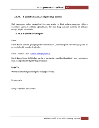 [BEYAZ	
  ŞAPKALI	
  HACKER	
  EĞİTİMİ]	
   BGA	
  
	
  
BİLGİ	
  GÜVENLİĞİ	
  AKADEMİSİ	
  |	
  Aktif	
  Bilgi	
  toplama	
   77	
  
	
  
	
  
2.3.3.6. E-­‐posta	
  Başlıkları	
  Aracılığı	
  ile	
  Bilgi	
  	
  Edinme	
  
Mail	
   başlıklarını	
   doğru	
   okuyabilmek	
   forensic	
   analiz	
   	
   ve	
   bilgi	
   toplama	
   açısından	
   oldukça	
  
önemlidir.	
   Üzerinde	
   dikkatle	
   uğraşılmamış	
   bir	
   mail	
   takip	
   edilerek	
   sahibine	
   ait	
   oldukça	
  
detaylı	
  bilgiler	
  edinilebilir.	
  	
  
2.3.3.6.1. E-­‐posta	
  Başlık	
  Bilgileri	
  
	
  
From:	
  	
  
From:	
  Mailin	
  kimden	
  geldiğini	
  gösteren	
  elemandır.	
  Çok	
  kolay	
  spoof	
  edilebileceği	
  için	
  en	
  az	
  
güvenilir	
  başlık	
  alanıdır	
  denilebilir.	
  
	
  
From:	
  "Huzeyfe	
  Onal"	
  Huzeyfe.Onal@xyz.com.tr	
  
	
  
Bir	
  de	
  From(From:	
  değil)	
  alani	
  vardir	
  ki	
  bu	
  standart	
  mail	
  başlığı	
  değildir,	
  bazı	
  yazılımların	
  
mail	
  alındığında	
  eklediği	
  bir	
  başlık	
  türüdür.	
  
	
  
Reply-­‐To:	
  
	
  
Dönen	
  cevabın	
  hangi	
  adrese	
  gönderileceğini	
  bildirir.	
  	
  
	
  
Return-­‐path	
  	
  
	
  
Reply-­‐to	
  benzeri	
  bir	
  başlıktır.	
  
 