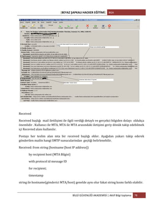 [BEYAZ	
  ŞAPKALI	
  HACKER	
  EĞİTİMİ]	
   BGA	
  
	
  
BİLGİ	
  GÜVENLİĞİ	
  AKADEMİSİ	
  |	
  Aktif	
  Bilgi	
  toplama	
   78	
  
	
  
Received	
  
Received	
  başlığı	
  	
  mail	
  iletilişimi	
  ile	
  ilgili	
  verdiği	
  detaylı	
  ve	
  gerçekci	
  bilgiden	
  dolayı	
  	
  oldukça	
  
önemlidir	
  .	
  Kullanıcı	
  ile	
  MTA,	
  MTA	
  ile	
  MTA	
  arasındaki	
  iletişimi	
  geriy	
  dönük	
  takip	
  edebilmek	
  
içi	
  Recevied	
  alanı	
  kullanılır.	
  
Postayı	
   her	
   teslim	
   alan	
   mta	
   bir	
   received	
   başlığı	
   ekler.	
   Aşağıdan	
   yukarı	
   takip	
   ederek	
  
gönderilen	
  mailin	
  hangi	
  SMTP	
  sunucularindan	
  	
  geçtiği	
  belirlenebilir.	
  	
  
Received:	
  from	
  string	
  (hostname	
  [host	
  IP	
  address])	
  
	
  	
  	
  	
  	
  	
  	
  	
  	
  	
  	
  	
  	
  	
  by	
  recipient	
  host	
  (MTA	
  Bilgisi)	
  
	
  	
  	
  	
  	
  	
  	
  	
  	
  	
  	
  	
  	
  	
  with	
  protocol	
  id	
  message	
  ID	
  
	
  	
  	
  	
  	
  	
  	
  	
  	
  	
  	
  	
  	
  	
  for	
  recipient;	
  
	
  	
  	
  	
  	
  	
  	
  	
  	
  	
  	
  	
  	
  	
  timestamp	
  
string	
  ile	
  hostname(gönderici	
  MTA/host)	
  genelde	
  aynı	
  olur	
  fakat	
  string	
  kısmı	
  farklı	
  olabilir.	
  	
  
	
  
 