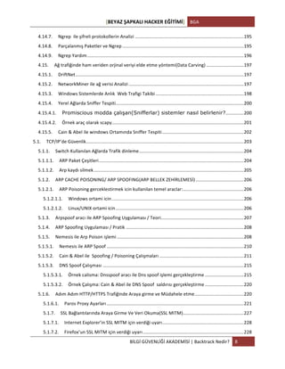 [BEYAZ	
  ŞAPKALI	
  HACKER	
  EĞİTİMİ]	
   BGA	
  
	
  
BİLGİ	
  GÜVENLİĞİ	
  AKADEMİSİ	
  |	
  Backtrack	
  Nedir?	
   8	
  
	
  
4.14.7.	
   Ngrep	
  	
  ile	
  şifreli	
  protokollerin	
  Analizi	
  ....................................................................................	
  195	
  
4.14.8.	
   Parçalanmış	
  Paketler	
  ve	
  Ngrep	
  ..............................................................................................	
  195	
  
4.14.9.	
   Ngrep	
  Yardım	
  .........................................................................................................................	
  196	
  
4.15.	
   Ağ	
  trafiğinde	
  ham	
  veriden	
  orjinal	
  veriyi	
  elde	
  etme	
  yöntemi(Data	
  Carving)	
  .............................	
  197	
  
4.15.1.	
   DriftNet	
  ..................................................................................................................................	
  197	
  
4.15.2.	
   NetworkMiner	
  ile	
  ağ	
  verisi	
  Analizi	
  .........................................................................................	
  197	
  
4.15.3.	
   Windows	
  Sistemlerde	
  Anlık	
  	
  Web	
  Trafigi	
  Takibi	
  ....................................................................	
  198	
  
4.15.4.	
   Yerel	
  Ağlarda	
  Sniffer	
  Tespiti	
  ...................................................................................................	
  200	
  
4.15.4.1.	
   Promiscious modda çalışan(Snifferlar) sistemler nasıl belirlenir?	
  ..............	
  200	
  
4.15.4.2.	
   Örnek	
  araç	
  olarak	
  scapy.	
  .....................................................................................................	
  201	
  
4.15.5.	
   Cain	
  &	
  Abel	
  ile	
  windows	
  Ortamında	
  Sniffer	
  Tespiti	
  ...............................................................	
  202	
  
5.1.	
   TCP/IP’de	
  Güvenlik	
  ..........................................................................................................................	
  203	
  
5.1.1.	
   Switch	
  Kullanılan	
  Ağlarda	
  Trafik	
  dinleme	
  .................................................................................	
  204	
  
5.1.1.1.	
   ARP	
  Paket	
  Çeşitleri	
  ................................................................................................................	
  204	
  
5.1.1.2.	
   Arp	
  kaydı	
  silmek	
  ....................................................................................................................	
  205	
  
5.1.2.	
   ARP	
  CACHE	
  POISONING/	
  ARP	
  SPOOFING(ARP	
  BELLEK	
  ZEHİRLEMESİ)	
  .....................................	
  206	
  
5.1.2.1.	
   ARP	
  Poisoning	
  gerceklestirmek	
  icin	
  kullanilan	
  temel	
  araclar:	
  ...............................................	
  206	
  
5.1.2.1.1.	
   Windows	
  ortami	
  icin	
  ......................................................................................................	
  206	
  
5.1.2.1.2.	
   Linux/UNIX	
  ortami	
  icin	
  ...................................................................................................	
  206	
  
5.1.3.	
   Arpspoof	
  aracı	
  ile	
  ARP	
  Spoofing	
  Uygulaması	
  /	
  Teori	
  ................................................................	
  207	
  
5.1.4.	
   ARP	
  Spoofing	
  Uygulaması	
  /	
  Pratik	
  ...........................................................................................	
  208	
  
5.1.5.	
   Nemesis	
  ile	
  Arp	
  Poison	
  işlemi	
  ..................................................................................................	
  208	
  
5.1.5.1.	
   Nemesis	
  ile	
  ARP	
  Spoof	
  ..........................................................................................................	
  210	
  
5.1.5.2.	
   Cain	
  &	
  Abel	
  ile	
  	
  Spoofing	
  /	
  Poisoning	
  Çalışmaları	
  .................................................................	
  211	
  
5.1.5.3.	
   DNS	
  Spoof	
  Çalışması	
  .............................................................................................................	
  215	
  
5.1.5.3.1.	
   Örnek	
  calisma:	
  Dnsspoof	
  aracı	
  ile	
  Dns	
  spoof	
  işlemi	
  gerçekleştirme	
  ..............................	
  215	
  
5.1.5.3.2.	
   Örnek	
  Çalışma:	
  Cain	
  &	
  Abel	
  ile	
  DNS	
  Spoof	
  	
  saldırısı	
  gerçekleştirme	
  ..............................	
  220	
  
5.1.6.	
   Adım	
  Adım	
  HTTP/HTTPS	
  Trafiğinde	
  Araya	
  girme	
  ve	
  Müdahele	
  etme	
  ......................................	
  220	
  
5.1.6.1.	
   Paros	
  Proxy	
  Ayarları	
  ..........................................................................................................	
  221	
  
5.1.7.	
   SSL	
  Bağlantılarında	
  Araya	
  Girme	
  Ve	
  Veri	
  Okuma(SSL	
  MITM)	
  ...............................................	
  227	
  
5.1.7.1.	
   Internet	
  Explorer’in	
  SSL	
  MITM	
  için	
  verdiği	
  uyarı	
  ...............................................................	
  228	
  
5.1.7.2.	
   Firefox’un	
  SSL	
  MITM	
  için	
  verdiği	
  uyarı	
  ..............................................................................	
  228	
  
 