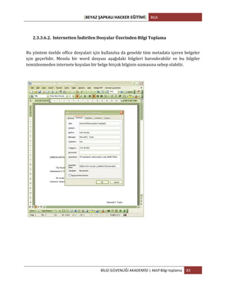 [BEYAZ	
  ŞAPKALI	
  HACKER	
  EĞİTİMİ]	
   BGA	
  
	
  
BİLGİ	
  GÜVENLİĞİ	
  AKADEMİSİ	
  |	
  Aktif	
  Bilgi	
  toplama	
   83	
  
	
  
2.3.3.6.2. Internetten	
  İndirilen	
  Dosyalar	
  Üzerinden	
  Bilgi	
  Toplama	
  
Bu	
  yöntem	
  özelde	
  office	
  dosyalari	
  için	
  kullanılsa	
  da	
  genelde	
  tüm	
  metadata	
  içeren	
  belgeler	
  
için	
   geçerlidir.	
   Mesela	
   bir	
   word	
   dosyası	
   aşağıdaki	
   bilgileri	
   barındırabilir	
   ve	
   bu	
   bilgiler	
  
temizlenmeden	
  internete	
  koyulan	
  bir	
  belge	
  birçok	
  bilginin	
  sızmasına	
  sebep	
  olabilir.	
  
	
   	
  
 